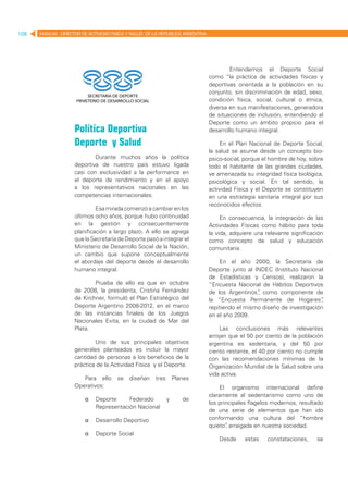 108   MANUAL DIRECTOR DE ACTIVIDAD FISICA Y SALUD DE LA REPUBLICA ARGENTINA




                                                                                      Entendemos el Deporte Social
                                                                              como “la práctica de actividades físicas y
                                                                              deportivas orientada a la población en su
                                                                              conjunto, sin discriminación de edad, sexo,
                                                                              condición física, social, cultural o étnica,
                                                                              diversa en sus manifestaciones, generadora
                                                                              de situaciones de inclusión, entendiendo al
                                                                              Deporte como un ámbito propicio para el
                    Política Deportiva                                        desarrollo humano integral.

                    Deporte y Salud                                               En el Plan Nacional de Deporte Social,
                                                                              la salud se asume desde un concepto bio-
                            Durante muchos años la política                   psico-social, porque el hombre de hoy, sobre
                    deportiva de nuestro país estuvo ligada                   todo el habitante de las grandes ciudades,
                    casi con exclusividad a la performance en                 ve amenazada su integridad física biológica,
                    el deporte de rendimiento y en el apoyo                   psicológica y social. En tal sentido, la
                    a los representativos nacionales en las                   actividad Física y el Deporte se constituyen
                    competencias internacionales.                             en una estrategia sanitaria integral por sus
                                                                              reconocidos efectos.
                             Esa mirada comenzó a cambiar en los
                    últimos ocho años, porque hubo continuidad                     En consecuencia, la integración de las
                    en la gestión y consecuentemente                          Actividades Físicas como hábito para toda
                    planificación a largo plazo. A ello se agrega             la vida, adquiere una relevante significación
                    que la Secretaría de Deporte pasó a integrar el           como concepto de salud y educación
                    Ministerio de Desarrollo Social de la Nación,             comunitaria.
                    un cambio que supone conceptualmente
                    el abordaje del deporte desde el desarrollo                   En el año 2000, la Secretaría de
                    humano integral.                                          Deporte junto al INDEC (Instituto Nacional
                                                                              de Estadísticas y Censos), realizaron la
                            Prueba de ello es que en octubre                  “Encuesta Nacional de Hábitos Deportivos
                    de 2008, la presidenta, Cristina Fernández                de los Argentinos” como componente de
                                                                                                ,
                    de Kirchner, formuló el Plan Estratégico del              la “Encuesta Permanente de Hogares”        ,
                    Deporte Argentino 2008-2012, en el marco                  repitiendo el mismo diseño de investigación
                    de las instancias finales de los Juegos                   en el año 2009.
                    Nacionales Evita, en la ciudad de Mar del
                    Plata.                                                        Las conclusiones más relevantes
                                                                              arrojan que el 50 por ciento de la población
                            Uno de sus principales objetivos                  argentina es sedentaria, y del 50 por
                    generales planteados es incluir la mayor                  ciento restante, el 40 por ciento no cumple
                    cantidad de personas a los beneficios de la               con las recomendaciones mínimas de la
                    práctica de la Actividad Física y el Deporte.             Organización Mundial de la Salud sobre una
                                                                              vida activa.
                       Para ello      se   diseñan    tres       Planes
                    Operativos:                                                   El organismo internacional define
                                                                              claramente al sedentarismo como uno de
                        	   Deporte     Federado            y      de
                                                                              los principales flagelos modernos, resultado
                             Representación Nacional
                                                                              de una serie de elementos que han ido
                        	   Desarrollo Deportivo                             conformando una cultura del “hombre
                                                                              quieto” arraigada en nuestra sociedad.
                                                                                     ,
                        	   Deporte Social
                                                                                  Desde     estas    constataciones,    se
 