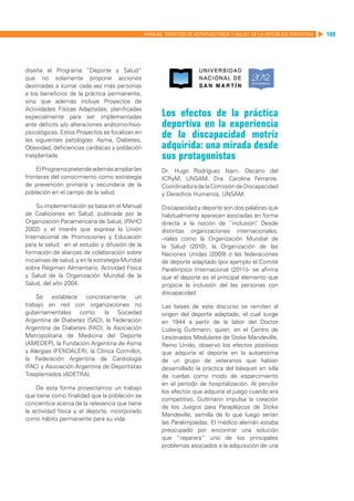 MANUAL DIRECTOR DE ACTIVIDAD FISICA Y SALUD DE LA REPUBLICA ARGENTINA   109




diseña el Programa “Deporte y Salud”
que no solamente propone acciones
destinadas a sumar cada vez más personas
a los beneficios de la práctica permanente,
sino que además incluye Proyectos de
Actividades Físicas Adaptadas, planificadas
especialmente para ser implementadas                      Los efectos de la práctica
ante déficits y/o alteraciones anátomo-fisio-             deportiva en la experiencia
psicológicas. Estos Proyectos se focalizan en
las siguientes patologías: Asma, Diabetes,
                                                          de la discapacidad motriz
Obesidad, deficiencias cardíacas y población              adquirida: una mirada desde
trasplantada.                                             sus protagonistas
    El Programa pretende además ampliar las               Dr. Hugo Rodríguez Isarn. Decano del
fronteras del conocimiento como estrategia                ICRyM, UNSAM. Dra. Carolina Ferrante.
de prevención primaria y secundaria de la                 Coordinadora de la Comisión de Discapacidad
población en el campo de la salud.                        y Derechos Humanos, UNSAM.

     Su implementación se basa en el Manual               Discapacidad y deporte son dos palabras que
de Coaliciones en Salud, publicada por la                 habitualmente aparecen asociadas en forma
Organización Panamericana de Salud, (PAHO                 directa a la noción de “inclusión” Desde
                                                                                              .
2002) y el interés que expresa la Unión                   distintas organizaciones internacionales,
Internacional de Promociones y Educación                  –tales como la Organización Mundial de
para la salud, en el estudio y difusión de la             la Salud (2010), la Organización de las
formación de alianzas de colaboración sobre               Naciones Unidas (2009) o las federaciones
iniciativas de salud, y en la estrategia Mundial          de deporte adaptado (por ejemplo el Comité
sobre Régimen Alimentario, Actividad Física               Paralímpico Internacional (2011))- se afirma
y Salud de la Organización Mundial de la                  que el deporte es el principal elemento que
Salud, del año 2004.                                      propicia la inclusión del las personas con
                                                          discapacidad.
    Se establece concretamente un
trabajo en red con organizaciones no                      Las bases de este discurso se remiten al
gubernamentales como: la Sociedad                         origen del deporte adaptado, el cual surge
Argentina de Diabetes (SAD), la Federación                en 1944 a partir de la labor del Doctor
Argentina de Diabetes (FAD), la Asociación                Ludwig Guttmann, quien, en el Centro de
Metropolitana de Medicina del Deporte                     Lesionados Medulares de Stoke Mandeville,
(AMEDEP), la Fundación Argentina de Asma                  Reino Unido, observó los efectos positivos
y Alergias (FENDALER), la Clínica Cormillot,              que adquiría el deporte en la autoestima
la Federación Argentina de Cardiología                    de un grupo de veteranos que habían
(FAC) y Asociación Argentina de Deportistas               desarrollado la práctica del básquet en silla
Trasplantados (ADETRA).                                   de ruedas como modo de esparcimiento
                                                          en el período de hospitalización. Al percibir
    De esta forma proyectamos un trabajo
                                                          los efectos que adquiría el juego cuando era
que tiene como finalidad que la población se
                                                          competitivo, Guttmann impulsa la creación
concientice acerca de la relevancia que tiene
                                                          de los Juegos para Parapléjicos de Stoke
la actividad física y el deporte, incorporado
                                                          Mandeville, semilla de lo que luego serían
como hábito permanente para su vida.
                                                          las Paralimpíadas. El médico alemán estaba
                                                          preocupado por encontrar una solución
                                                          que “reparara” uno de los principales
                                                          problemas asociados a la adquisición de una
 