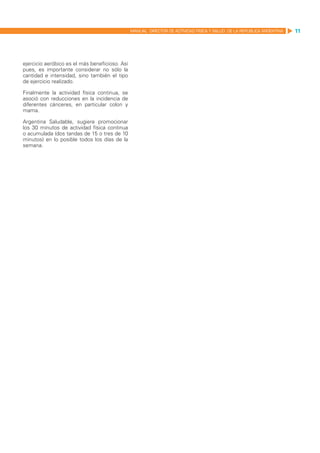 MANUAL DIRECTOR DE ACTIVIDAD FISICA Y SALUD DE LA REPUBLICA ARGENTINA   11




ejercicio aeróbico es el más beneficioso. Así
pues, es importante considerar no sólo la
cantidad e intensidad, sino también el tipo
de ejercicio realizado.

Finalmente la actividad física continua, se
asoció con reducciones en la incidencia de
diferentes cánceres, en particular colon y
mama.

Argentina Saludable, sugiere promocionar
los 30 minutos de actividad física continua
o acumulada (dos tandas de 15 o tres de 10
minutos) en lo posible todos los días de la
semana.
 