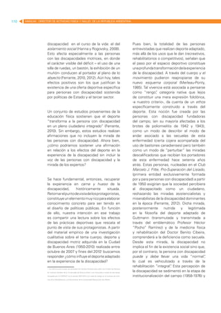 110   MANUAL DIRECTOR DE ACTIVIDAD FISICA Y SALUD DE LA REPUBLICA ARGENTINA




                    discapacidad en el curso de la vida: el del                                                         Pues bien, la totalidad de las personas
                    aislamiento social (Hanna y Rogovsky, 2008).                                                        entrevistadas que realizan deporte adaptado,
                    Esto afecta especialmente a las personas                                                            más allá de los usos que le dan (recreativos,
                    con las discapacidades motrices, en donde                                                           rehabilitatorios o competitivos), señalan que
                    el carácter visible del déficit – el uso de una                                                     el paso por el espacio deportivo constituye
                    silla de ruedas, un bastón, la exhibición de un                                                     una profunda transformación de la experiencia
                    muñón- conducen al portador al plano de lo                                                          de la discapacidad. A través del cuerpo y el
                    abyecto (Ferrante, 2010, 2012). Aún hoy, tales                                                      movimiento pudieron reapropiarse de su
                    efectos positivos son los que justifican la                                                         nuevo esquema corporal (Merleau-Ponty,
                    existencia de una oferta deportiva específica                                                       1985). Tal vivencia está asociada a pensarse
                    para personas con discapacidad sostenida                                                            como “rengo” categoría nativa que lejos
                                                                                                                                        ,
                    por políticas de Estado y el tercer sector.                                                         de constituir una mera expresión folclórica,
                                                                                                                        -a nuestro criterio-, da cuenta de un ethos
                                                                                                                        específicamente construido a través del
                    Un conjunto de estudios provenientes de la                                                          deporte. Esta noción fue creada por las
                    educación física sostienen que el deporte                                                           personas con discapacidad fundadoras
                    “transforma a la persona con discapacidad                                                           del campo, (en su mayoría afectadas a los
                    en un pleno ciudadano integrado” (Ferrante,                                                         brotes de poliomielitis de 1942 y 1943),
                    2010). Sin embargo, estos estudios realizan                                                         como un modo de describir el modo de
                    afirmaciones que no incluyen la mirada de                                                           andar asociado a las secuelas de esta
                    las personas con discapacidad. Ahora bien,                                                          enfermedad (cierta cojera acompañada del
                    ¿cómo podríamos sostener una afirmación                                                             uso de bastones canadienses) pero también
                    en relación a los efectos del deporte en la                                                         como un modo de “perturbar” las miradas
                    experiencia de la discapacidad sin incluir la                                                       descalificadoras que recibían los portadores
                    voz de las personas con discapacidad y la                                                           de esta enfermedad hace setenta años
                    mirada de los expertos?                                                                             atrás. Estas personas, nucleadas en el Club
                                                                                                                        Marcelo J. Fitte, Pro-Superación del Lisiado,
                                                                                                                        (primera entidad exclusivamente formada
                    Se hace fundamental, entonces, recuperar                                                            por y para personas con discapacidad) a partir
                    la experiencia en carne y hueso de la                                                               de 1950 exigirían que la sociedad percibiera
                    discapacidad,     históricamente       situada.                                                     al discapacitado como un ciudadano,
                    Retomar el punto de vista de los protagonistas,                                                     rechazando las miradas asistencialistas y
                    constituye un elemento muy rico para elaborar                                                       miserabilistas de la discapacidad dominantes
                    conocimiento concreto para ser tenido en                                                            en la época (Ferrante, 2012). Dicha mirada,
                    el diseño de políticas públicas. En función                                                         posteriormente        nutrida   y    legitimada
                    de ello, nuestra intención en ese trabajo                                                           en la filosofía del deporte adaptado de
                    es compartir una lectura sobre los efectos                                                          Guttmann (transmutada y transmitada a
                    de las prácticas deportivas que rescata el                                                          través del emblemático Profesor Héctor
                    punto de vista de sus protagonistas. A partir                                                       “Pocho” Ramírez) y de la medicina física
                    del material empírico de una investigación                                                          y rehabilitación del Doctor Benito Cibeira,
                    cualitativa sobre el tema cuerpo, deporte y                                                         comprenderá a la deficiencia como secuela.
                    discapacidad motriz adquirida en la Ciudad                                                          Desde esta mirada, la discapacidad no
                    de Buenos Aires (1950-2010) realizada entre                                                         implica el fin de la existencia social sino que,
                    octubre de 2007 y fines del 20101 buscamos                                                          por el contrario, la persona con discapacidad
                    responder ¿cómo influye el deporte adaptado                                                         puede y debe llevar una vida “normal”          ,
                    en la experiencia de la discapacidad?                                                               lo cual es vehiculizado a través de la
                                                                                                                        rehabilitación “integral” Esta percepción de
                                                                                                                                                  .
                    1. La misma nutrió la tesis de doctorado de Carolina Ferrante para optar por el título de Doctora

                    en Ciencias Sociales de la Universidad de Buenos Aires y fue financiada a través de dos becas
                                                                                                                        la discapacidad se sedimentó en la etapa de
                    otorgadas por el CONICET en el período 2007-2012 con sede de trabajo en el Instituto de Cien-       institucionalización del campo (1958-1976) y
                    cias de la Rehabilitación y el Movimiento de la Universidad Nacional de San Martín.
 