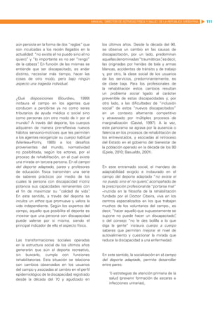 MANUAL DIRECTOR DE ACTIVIDAD FISICA Y SALUD DE LA REPUBLICA ARGENTINA   111




aún persiste en la forma de dos “reglas” que              los últimos años. Desde la década del 90,
son inculcadas a los recién llegados en la                se observa un cambio en las causas de
actualidad: “no existe el no puedo sino el no             discapacitación, por un lado, predominan
quiero” y “lo importante es no ser “rengo”                aquellas denominadas “traumáticas”es decir,
                                                                                              ,
de la cabeza” En función de las mismas se
              .                                           las originadas por heridas de bala y armas
entiende que ser discapacitado, es andar                  blancas, accidentes de tránsito y de trabajo
distinto, necesitar más tiempo, hacer las                 y, por otro, la clase social de los usuarios
cosas de otro modo, pero bajo ningún                      de los servicios, predominantemente, es
aspecto una tragedia individual.                          de clase baja. Para los profesionales de
                                                          la rehabilitación estos cambios resultan
                                                          un problema social ligado al carácter
¿Qué disposiciones (Bourdieu, 1999)                       prevenible de estas discapacidades y, por
instaura el campo en los agentes que                      otro lado, a las dificultades de “inclusión
conducen a percibirse ya no como seres                    social” de estos “nuevos discapacitados”
tributarios de ayuda médica o social sino                 en un contexto altamente competitivo
como personas con otro modo de ir por el                  y atravesado por múltiples procesos de
mundo? A través del deporte, los cuerpos                  marginalización (Castel, 1997). A la vez,
adquieren de manera pre-reflexiva nuevos                  este panorama se agrava por la ausencia o
hábitos sensorio-motrices que les permiten                falencia en los procesos de rehabilitación de
a los agentes reorganizar su cuerpo habitual              los entrevistados, y asociadas al retroceso
(Merleau-Ponty, 1985) a los desafíos                      del Estado en el gobierno del bienestar de
provenientes del mundo, normatividad                      la población operado en la década de los 90
no posibilitada, según los actores, por el                (Epele, 2010; Basualdo, 2001).
proceso de rehabilitación, en el cual existe
una mirada en tercera persona. En el campo
del deporte adaptado, pares y profesores                  En este entramado social, el mandato de
de educación física transmiten una serie                  adaptabilidad exigido e instaurado en el
de saberes prácticos por medio de los                     campo del deporte adaptado “no existe el
cuales la persona con discapacidad motriz                 no puedo sino el no quiero” acompañado de
                                                                                       ,
potencia sus capacidades remanentes con                   la prescripción profesional de “portarse mal”
el fin de maximizar su “calidad de vida”       .          –nutrida en la filosofía de la rehabilitación
En este sentido, a través del deporte se                  fundada por el Doctor Cibeira, viva en los
inculca un ethos que promueve y valora la                 centros especializados en los que trabajan
vida independiente. Según los expertos del                muchos de los voluntarios del campo-, es
campo, aquello que posibilita el deporte es               decir, “hacer aquello que supuestamente se
mostrar que una persona con discapacidad                  supone no puede hacer un discapacitado”      ,
puede valerse por sí misma, siendo el                     o del consejo “no le des bolilla a lo que
principal indicador de ello el aspecto físico.            diga la gente” instaura cuerpo a cuerpo
                                                          saberes que permiten mejorar el nivel de
                                                          autovalimiento y cuestionar la mirada que
Las transformaciones sociales operadas                    reduce la discapacidad a una enfermedad.
en la estructura social de los últimos años
generarán que aún el deporte recreativo,
sin buscarlo, cumpla con funciones                        En este sentido, la socialización en el campo
rehabilitatorias. Esta situación se relaciona             del deporte adaptado, permite desarrollar
con cambios observados en los usuarios                    entre pares:
del campo y asociadas al cambio en el perfil
epidemiológico de la discapacidad registrado                  1) estrategias de atención primaria de la
desde la década del 70 y agudizado en                         salud (prevenir formación de escaras e
                                                              infecciones urinarias),
 