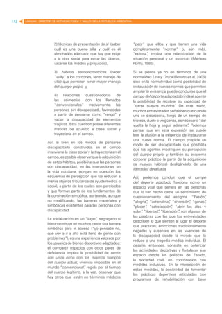 112   MANUAL DIRECTOR DE ACTIVIDAD FISICA Y SALUD DE LA REPUBLICA ARGENTINA




                        2) técnicas de presentación de sí (saber              “peor” que ellos y que tienen una vida
                        cuál es una buena silla y cuál es el                  completamente “normal” o, aún más,
                        almohadón adecuado que hay que exigir                 “exitosa” implica una relativización de la
                                                                                       ,
                        a la obra social para evitar las úlceras,             situación personal y un estímulo (Merleau
                        sacarse los miedos y prejuicios),                     Ponty, 1985).

                        3) hábitos sensoriomotrices (hacer                    Si se piensa ya no en términos de una
                        “willy” a los cordones, tener manejo de               normalidad Una y Única (Rosato et al, 2009)
                        silla) que permiten tener mayor manejo                sino en la normatividad como posibilidad de
                        del cuerpo propio y                                   instauración de nuevas normas que permiten
                                                                              ampliar la existencia puede concluirse que el
                        4)    relaciones    cuestionadoras    de              campo del deporte adaptado brinda al agente
                        las asimetrías con los llamados                       la posibilidad de recobrar su capacidad de
                        “convencionales” (nativamente: las                    “darse nuevos mundos” De este modo,
                                                                                                        .
                        personas sin discapacidad), favorecidas               muchos entrevistados señalaban que cuando
                        a partir de pensarse como “rengo” y                   uno se discapacita, luego de un tiempo de
                        vaciar la discapacidad de elementos                   tristeza, duelo o vergüenza, es necesario “dar
                        trágicos. Esta cuestión posee diferentes              vuelta la hoja y seguir adelante” Podemos
                                                                                                                 .
                        matices de acuerdo a clase social y                   pensar que en esta expresión se puede
                        trayectoria en el campo.                              leer la alusión a la exigencia de instaurarse
                                                                              una nueva norma. El campo propicia un
                    Así, si bien en los modos de pensarse
                                                                              modo de ser discapacitado que posibilita
                    discapacitado construidos en el campo
                                                                              que los agentes modifiquen su percepción
                    interviene la clase social y la trayectoria en el
                                                                              del cuerpo propio, y también su esquema
                    campo, es posible observar que la adquisición
                                                                              corporal práctico (a partir de la adquisición
                    de estos hábitos, posibilita que las personas
                                                                              de nuevos hábitos) desligándolo de una
                    con discapacidad, en las interacciones en
                                                                              identidad devaluada.
                    la vida cotidiana, pongan en cuestión los
                    esquemas de percepción que los reducen a                  Así, podemos concluir que el campo
                    meros objetos tributarios de ayuda médica o               del deporte adaptado funciona como un
                    social, a partir de los cuales son percibidos             espacio vital que genera en las personas
                    y que forman parte de los fundamentos de                  que lo han hecho carne un sentimiento de
                    la dominación simbólica, sorteando, aunque                cuestionamiento del estigma. “Pasión”       ,
                    no modificando, las barreras materiales y                 “alegría” “adrenalina” “diversión” “ganas”
                                                                                       ,              ,           ,       ,
                    simbólicas existentes para las personas con               “placer” “satisfacción” “abrir las alas y
                                                                                      ,                 ,
                    discapacidad.                                             volar” “libertad” “liberación” son algunas de
                                                                                   ,          ,            ,
                                                                              las palabras con las que los entrevistados
                    La socialización en un “lugar” segregado si
                                                                              describen lo que sienten al jugar el deporte
                    bien constituye en muchos casos una barrera
                                                                              que practican; emociones tradicionalmente
                    simbólica para el acceso (“yo pensaba no,
                                                                              negadas y ausentes en las vivencias de
                    qué voy a ir a ahí, está lleno de gente con
                                                                              la discapacidad desde la mirada que la
                    problemas”), es una experiencia valorada por
                                                                              reduce a una tragedia médica individual. El
                    los usuarios de bienes deportivos adaptados:
                                                                              desafío, entonces, consiste en potenciar
                    el compartir espacios con otros pares de
                                                                              las actividades deportivas y fortalecer ese
                    deficiencia implica la posibilidad de sentir-
                                                                              espacio desde las políticas de Estado,
                    con unos otros con los mismos tiempos
                                                                              la sociedad civil, en coordinación con
                    del cuerpo actual, vivencia imposible en el
                                                                              medidas inclusivas. En la intersección de
                    mundo “convencional” regida por el tiempo
                                           ,
                                                                              estas medidas, la posibilidad de fomentar
                    del cuerpo legítimo, a la vez, observar que
                                                                              las prácticas deportivas articuladas con
                    hay otros que están en términos médicos
                                                                              programas de rehabilitación con base
 
