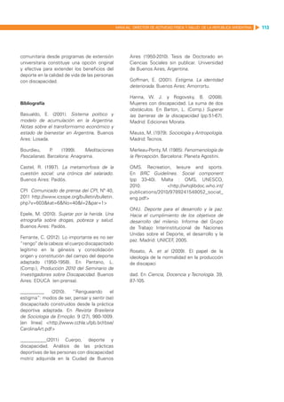MANUAL DIRECTOR DE ACTIVIDAD FISICA Y SALUD DE LA REPUBLICA ARGENTINA   113




comunitaria desde programas de extensión               Aires (1950-2010). Tesis de Doctorado en
universitaria constituye una opción original           Ciencias Sociales sin publicar. Universidad
y efectiva para extender los beneficios del            de Buenos Aires, Argentina.
deporte en la calidad de vida de las personas
con discapacidad.                                      Goffman, E. (2001). Estigma. La identidad
                                                       deteriorada. Buenos Aires: Amorrortu.

                                                       Hanna, W. J. y Rogovsky, B. (2008).
Bibliografía                                           Mujeres con discapacidad. La suma de dos
                                                       obstáculos. En Barton, L. (Comp.) Superar
Basualdo, E. (2001). Sistema político y                las barreras de la discapacidad (pp.51-67).
modelo de acumulación en la Argentina.                 Madrid: Ediciones Morata.
Notas sobre el transformismo económico y
estado de bienestar en Argentina. Buenos               Mauss, M. (1979). Sociología y Antropología.
Ares: Losada.                                          Madrid: Tecnos.

Bourdieu,     P.   (1999).    Meditaciones             Merleau-Ponty, M. (1985). Fenomenología de
Pascalianas. Barcelona: Anagrama.                      la Percepción. Barcelona: Planeta Agostini.

Castel, R. (1997). La metamorfosis de la               OMS. Recreation, leisure and sports.
cuestión social: una crónica del salariado.            En BRC Guidelines. Social component
Buenos Aires: Paidós.                                  (pp 33-40). Malta  : OMS, UNESCO,
                                                       2010.            <http://whqlibdoc.who.int/
CPI Comunicado de prensa del CPI, Nº 40,               publications/2010/9789241548052_social_
2011 http://www.icsspe.org/bulletin/bulletin.          eng.pdf>
php?v=603&kat=6&No=40&l=2&par=1>
                                                       ONU. Deporte para el desarrollo y la paz.
Epele, M. (2010). Sujetar por la herida. Una           Hacia el cumplimiento de los objetivos de
etnografía sobre drogas, pobreza y salud.              desarrollo del milenio. Informe del Grupo
Buenos Aires: Paidós.                                  de Trabajo Interinstitucional de Naciones
                                                       Unidas sobre el Deporte, el desarrollo y la
Ferrante, C. (2012). Lo importante es no ser
                                                       paz. Madrid: UNICEF 2005.
                                                                           ,
“rengo” de la cabeza: el cuerpo discapacitado
legítimo en la génesis y consolidación                 Rosato, A. et al (2009). El papel de la
origen y constitución del campo del deporte            ideología de la normalidad en la producción
adaptado (1950-1958). En Pantano, L.                   de discapaci
(Comp.), Producción 2010 del Seminario de
Investigadores sobre Discapacidad. Buenos              dad. En Ciencia, Docencia y Tecnología. 39,
Aires: EDUCA (en prensa).                              87-105.

__________     (2010).  “Rengueando       el
estigma”: modos de ser, pensar y sentir (se)
discapacitado construidos desde la práctica
deportiva adaptada. En Revista Brasileira
de Sociologia da Emoção. 9 (27), 980-1009.
[en línea] <http://www.cchla.ufpb.br/rbse/
CarolinaArt.pdf>

___________(2011) Cuerpo, deporte y
discapacidad. Análisis de las prácticas
deportivas de las personas con discapacidad
motriz adquirida en la Ciudad de Buenos
 