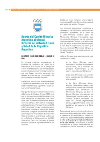 114   MANUAL DIRECTOR DE ACTIVIDAD FISICA Y SALUD DE LA REPUBLICA ARGENTINA




                                                                              Desde esa época hasta hoy en día, todo lo
                                                                              que produce el Comité Olímpico Internacional
                                                                              está regido por la Carta Olímpica.

                                                                              Los principios teleológicos, axiológicos y
                                                                              pedagógicos del Olimpismo se encuentran
                                                                              claramente explicitados en el plexo de
                                                                              la Carta Olímpica, estatuto rector del
                    Aporte del Comité Olímpico                                Movimiento Olímpico Internacional, que
                    Argentino al Manual                                       constituye la codificación de los principios
                                                                              fundamentales del Olimpismo, de las Normas
                    Director de Actividad Física                              y de los textos de aplicación adoptados por
                    y Salud de la República                                   el COI. Rige la organización, la acción y el
                                                                              funcionamiento del Movimiento Olímpico y
                    Argentina                                                 fija las condiciones de la celebración de los
                                                                              Juegos Olímpicos.

                    El Deporte en la edad escolar – calidad de                La Carta Olímpica tiene, esencialmente, tres
                    Vida:                                                     objetivos principales:

                    En primera instancia, agradecemos la                              a) La Carta Olímpica, como
                    iniciativa del Ministerio de Salud de la                          instrumento de base de naturaleza
                    Presidencia de la Nación por el trabajo que                       constitucional, fija y recuerda los
                    vienen llevando adelante con relación a estas                     principios fundamentales y los
                    problemáticas y puntualmente agradecemos                          valores esenciales del Olimpismo.
                    que nos hayan permitido sumarnos con
                    algunos aportes que se contribuyan a las                          b) La Carta Olímpica sirve también
                    propuestas del Ministerio de Salud.                               como estatutos del Comité Olímpico
                                                                                      Internacional.
                    A efecto de introducirnos en el tema vamos
                    a desarrollar brevemente cuál es el origen                        c) La Carta Olímpica define,
                    del Comité Olímpico Argentino y cules son                         además, los derechos y obligaciones
                    sus funciones esenciales.                                         recíprocos de los tres componentes
                                                                                      principales que constituyen el
                    El origen del Olimpismo Moderno se remonta                        Movimiento Olímpico, es decir el
                    al Seminario de Rondeau (Francia, 1832), en el                    Comité Olímpico Internacional, las
                    cual el alumnado propondrá la realización de                      Federaciones Internacionales y los
                    unos Juegos que se celebrarían cada cuatro                        Comités Olímpicos Nacionales , así
                    años. Para su institucionalización se redactó                     como los Comités Organizadores
                    una Carta Olímpica. Pero será un pedagogo y                       de los Juegos Olímpicos, todos los
                    politólogo francés, Pierre de Coubertin (1863                     cuales han de ajustarse a la Carta
                    -1937) quien dará forma e impulso decisivo a                      Olímpica.
                    la visionaria iniciativa de reeditar los Juegos
                    Olímpicos. Luego de implementar variadas                  Cabe destacar que el movimiento olímpico no
                    acciones para el desarrollo del deporte, entre            es solamente la organización de los juegos y
                    ellas el dictado de una famosa conferencia                el deporte de alto rendimiento o de elite. El
                    en La Sorbona, el 25 de noviembre de 1892,                Olimpismo propone recuperar y jerarquizar
                    titulada Los Ejercicios Físicos en el Mundo               el valor pedagógico y formativo del deporte
                    Moderno, Coubertin logrará entusiasmar a la               en la edad escolar, reivindicando el amplio
                    sociedad.                                                 potencial que el mismo puede alcanzar en
                                                                              tanto esté vinculado a la educación, la salud,
 