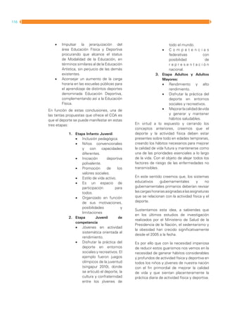 116   MANUAL DIRECTOR DE ACTIVIDAD FISICA Y SALUD DE LA REPUBLICA ARGENTINA




                        •	   Impulsar la jerarquización del                                         todo el mundo.
                             área Educación Física y Deportiva                                 •	   Competencias
                             procurando que alcance el status                                       federativas          con
                             de Modalidad de la Educación, en                                       posibilidad           de
                             términos similares al de la Educación                                  representación
                             Artística, sin perjuicio de las demás                                  nacional.
                             existentes.                                                   3.	 Etapa Adultos y Adultos
                        •	   Aconsejar un aumento de la carga                                  Mayores:
                             horaria en las escuelas públicas para                             •	 Rendimiento y alto
                             el aprendizaje de distintos deportes                                   rendimiento.
                             denominada Educación Deportiva,                                   •	 Disfrutar la práctica del
                             complementando así a la Educación                                      deporte en entornos
                             Física.                                                                sociales y recreativos.
                    En función de estas conclusiones, una de                                   •	 Mejorar la calidad de vida
                    las tantas propuestas que ofrece el COA es                                      y generar y mantener
                    que el deporte se puede manifestar en estas                                     hábitos saludables.
                    tres etapas:                                              En virtud a lo expuesto y cerrando los
                                                                              conceptos anteriores, creemos que el
                                 1.	 Etapa Infanto Juvenil:                   deporte y la actividad física deben estar
                                     •	 Inclusión pedagógica.                 presentes sobre todo en edades tempranas,
                                     •	 Niños convencionales                  creando los hábitos necesarios para mejorar
                                         y    con     capacidades             la calidad de vida futura y mantenerse como
                                         diferentes.                          una de las prioridades esenciales a lo largo
                                     •	 Iniciación       deportiva            de la vida. Con el objeto de alejar todos los
                                         polivalente.                         factores de riesgo de las enfermedades no
                                     •	 Promoción        de    los            transmisibles.
                                         valores sociales.
                                     •	 Estilo de vida activo.                En este sentido creemos que, los sistemas
                                     •	 Es un espacio de                      educativos      gubernamentales         y    no
                                         participación        para            gubernamentales primarios deberían revisar
                                         todos.                               las cargas horarias asignadas a las asignaturas
                                     •	 Organizado en función                 que se relacionan con la actividad física y el
                                         de sus motivaciones,                 deporte.
                                         posibilidades            y
                                                                              Sustentamos esta idea, a sabiendas que
                                         limitaciones
                                                                              en los últimos estudios de investigación
                                 2.	 Etapa        Juvenil       de
                                                                              realizados por el Ministerio de Salud de la
                                     competencia
                                                                              Presidencia de la Nación, el sedentarismo y
                                     •	 Jóvenes en actividad
                                                                              la obesidad han crecido significativamente
                                         sistemática orientada al
                                                                              desde el 2005 a la fecha.
                                         rendimiento.
                                     •	 Disfrutar la práctica del             Es por ello que con la necesidad imperiosa
                                         deporte en entornos                  de reducir estos guarismos nos vemos en la
                                         sociales y recreativos. El           necesidad de generar hábitos considerables
                                         ejemplo fueron juegos                y profundos de actividad física y deportiva en
                                         olímpicos de la juventud             todos los niños y jóvenes de nuestra nación
                                         (singapur 2010), donde               con el fin primordial de mejorar la calidad
                                         se articuló el deporte, la           de vida y que sientan placenteramente la
                                         cultura y confraternidad             práctica diaria de actividad física y deportiva.
                                         entre los jóvenes de
 