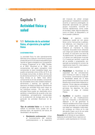 12   MANUAL DIRECTOR DE ACTIVIDAD FISICA Y SALUD DE LA REPUBLICA ARGENTINA




                   Capitulo 1                                                         del músculo de utilizar energía
                                                                                      generada por metabolismo aeróbico
                                                                                      durante un ejercicio prolongado, se

                   Actividad física y                                                 desarrolla ejercitando los grandes
                                                                                      grupos musculares. Consiste en
                                                                                      caminar rápidamente, correr, andar
                   salud                                                              en bicicleta, nadar. Algunos deportes
                                                                                      como el fútbol, el basquetbol y el
                                                                                      tenis pueden colaborar.

                                                                                 •	   Fuerza:      el    ejercicio   contra
                                                                                      resistencia, puede ser con pesos
                   1.1 Definición de la actividad                                     libres como mancuernas o pelotas,
                   física, el ejercicio y la aptitud                                  con elásticos, con máquinas o aún
                                                                                      con el propio peso del cuerpo.
                   física                                                             Colabora en mantener la masa
                                                                                      muscular. Se puede iniciar utilizando
                                                                                      una carga que pueda ser levantada
                   La actividad física                                                10 veces, lo cual sería una serie de
                                                                                      10 repeticiones. Se puede realizar 2
                   La actividad física ha sido operativamente                         o 3 series con cada grupo muscular
                   definida como cualquier movimiento corporal                        2 o 3 veces por semana, a partir de
                   producido por la musculatura esquelética que                       allí es posible ir progresando, por
                   resulta en gasto energético en comparación                         ejemplo aumentando el número de
                   al reposo (Caspersen et al, 1985; Howley                           repeticiones hasta 15, o bien pasar a
                   et al 2001; Bouchard et al, 1994). Los                             utilizar un peso superior.
                   componentes del gasto energético total
                   comprenden la tasa metabólica basal, que                      •	   Flexibilidad: la flexibilidad es la
                   puede comprender entre el 50 y el 70 % de                          capacidad de las articulaciones
                   la energía consumida; el efecto térmico de                         para moverse en todo su rango de
                   los alimentos (entre el 7 y 10 %) y la actividad                   movimiento. Comenzamos a perder
                   física (Kriska et al, 1997). Este último                           la flexibilidad desde los 9 años
                   componente es el más variable y comprende                          aproximadamente, por lo que resulta
                   las actividades de la vida cotidiana (bañarse,                     beneficioso conservarla mediante su
                   alimentarse y vestirse, por ejemplo), el                           práctica. Sirven algunas actividades
                   descanso, el trabajo y el deporte. Obviamente                      como el estiramiento muscular, la
                   el gasto por actividad física será mayor en                        gimnasia, los deportes, las artes
                   los individuos activos. Por otra parte, la                         marciales, el yoga, el método
                   actividad física puede ser clasificada como                        Pilates.
                   aeróbica o anaeróbica de acuerdo a las vías
                   metabólicas, principalmente involucradas                      •	   Equilibrio: el equilibrio corporal
                   en la producción de energía para ese tipo                          consiste en las modificaciones
                   particular de actividad (Giannuzzi et al,                          que los músculos y articulaciones
                   2003).                                                             elaboran a fin de garantizar la
                                                                                      relación estable entre el eje corporal
                                                                                      y eje de gravedad, es una capacidad
                   Tipo de actividad física: es el modo de                            que debe ser trabajada a toda edad,
                   realizar la actividad física; puede ser de                         sin embargo es crítica en la vida
                   diversos tipos: de resistencia, de fuerza, de                      del adulto mayor, ya en él una caída
                   flexibilidad o de equilibrio.                                      puede significar una fractura.
                   	                                                         Duración: es el tiempo en que debería
                        •	 Resistencia cardiovascular: refleja               realizarse la actividad física o ejercicio en
                             el funcionamiento del sistema                   una sesión, suele expresarse en minutos.
                             cardiorespiratorio y la capacidad
 