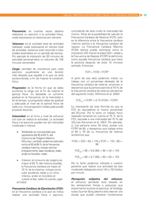 MANUAL DIRECTOR DE ACTIVIDAD FISICA Y SALUD DE LA REPUBLICA ARGENTINA   13




Frecuencia: es cuantas veces debería                      controlando de este modo la intensidad del
realizarse un ejercicio o la actividad física,            mismo. Parte de la posibilidad de calcular la
suele expresarse en sesiones por semana.                  Frecuencia Cardiaca de Reserva (FCR), esto
                                                          es la diferencia entre la frecuencia cardíaca
Volumen: es la cantidad total de actividad                máxima teórica y la frecuencia cardíaca de
realizada, suele expresarse en tiempo total               reposo. La Frecuencia Cardíaca Máxima
de actividad, distancia total recorrida o kilos           (FCM) teórica puede estimarse como la
totales levantados en un período de tiempo.               constante 220 menos la edad (220 – edad) y
Por ejemplo la indicación de 30 minutos de                la Frecuencia de Reposo (FCRP) la definimos
actividad semanal daría un volumen de 150                 como aquella frecuencia cardiaca que tiene
minutos semanales.                                        la persona después de estar 15 minutos
                                                          sentado. Entonces:
Carga: cantidad de resistencia para cada
ejercicio, usualmente es una tensión                                   FCR = FCM – FCRP
más elevada que aquella a la que se está
acostumbrada, a fin de mejorar la condición               A partir de ese dato podemos indicar un
física.                                                   trabajo con un porcentaje deseado de la
                                                          frecuencia cardíaca de reserva, entonces si
Progresión: es la forma en que se debe                    deseamos que la persona ejercite al 75 % de
aumentar la carga con el fin de mejorar la                la frecuencia cardiaca de reserva calculamos
aptitud física. Es deseable un aumento                    del siguiente modo: (Wilmore et al, 2004)
gradual en la frecuencia, en la intensidad o
en el tiempo. La progresión debe ser gradual                  FCE75 = FCRP + 0.75 (FCM – FCRP)
y adecuada al nivel de la aptitud física de
cada uno. Una progresión inadecuada puede                 Lo interesante de esta fórmula es que la
provocar lesiones.                                        FCE es equivalente al mismo porcentaje
                                                          del VO2max. Por lo tanto un trabajo físico
Intensidad: es el ritmo y nivel de esfuerzo               realizado tomando en cuenta el 75 % de la
con que se realiza la actividad. La actividad             FCE, equivale a una intensidad del 75 % del
física o el ejercicio pueden ser de intensidad            VO2max (Karvonen et al, 1957). Por ejemplo,
moderada o intensa.                                       si una persona tiene 50 años, posee una
                                                          FCRP de 80, y deseamos que trabaje entre
    •	   Moderada: es una actividad que                   el 60 y 70 de su frecuencia de reserva
         representa del 45 al 59 % del                    tendremos que:
         Consumo de Oxígeno Máximo
         (VO2max.), también podemos estimarlo             FCM = 220 – 50 = 170 y FCR = 170 – 80 =
         como el 50 al 69 % de la frecuencia                                90
         cardiaca máxima, incluye caminar
         enérgicamente, bajar escaleras, bailar,             FCE60 = 90 + 0.6 (90) = 90 + 54 = 144
         andar en bicicleta, nadar.
                                                             FCE70 = 90 + 0.7 (90) = 90 + 63 = 153
    •	   Intenso: el consumo de oxígeno es
         mayor al 60 % del máximo posible,                Por lo tanto podemos indicarle a nuestro
         la frecuencia cardíaca es mayor al               paciente que realice una actividad de tipo
         70 % de la máxima, incluye correr,               moderado trabajando entre 144 y 153 latidos
         subir escaleras, bailar a un ritmo               por minuto.
         intenso, andar en bicicleta en
         cuesta arriba, saltar la cuerda, jugar           Percepción subjetiva del esfuerzo:
    al fútbol.                                            el esfuerzo percibido esta basado en
                                                          las sensaciones físicas y psíquicas que
Frecuencia Cardiaca de Ejercitación (FCE):                experimenta durante el ejercicio, el fisiólogo
es la frecuencia cardiaca a la que se indica              sueco Gunnar Borg plasmó esta idea en una
realizar una actividad física o ejercicio,                escala que puede utilizarse intraesfuerzo
 