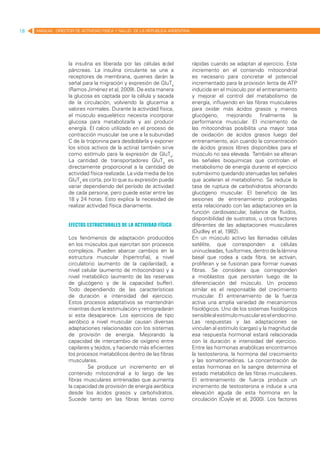 18   MANUAL DIRECTOR DE ACTIVIDAD FISICA Y SALUD DE LA REPUBLICA ARGENTINA




                   la insulina es liberada por las células β del             rápidas cuando se adaptan al ejercicio. Este
                   páncreas. La insulina circulante se une a                 incremento en el contenido mitocondrial
                   receptores de membrana, quienes darán la                  es necesario para concretar el potencial
                   señal para la migración y expresión de GluT4              incrementado para la provisión lenta de ATP
                   (Ramos Jiménez et al, 2009). De esta manera               inducida en el músculo por el entrenamiento
                   la glucosa es captada por la célula y sacada              y mejorar el control del metabolismo de
                   de la circulación, volviendo la glucemia a                energía, influyendo en las fibras musculares
                   valores normales. Durante la actividad física,            para oxidar más ácidos grasos y menos
                   el músculo esquelético necesita incorporar                glucógeno, mejorando finalmente la
                   glucosa para metabolizarla y así producir                 performance muscular. El incremento de
                   energía. El calcio utilizado en el proceso de             las mitocondrias posibilita una mayor tasa
                   contracción muscular (se une a la subunidad               de oxidación de ácidos grasos luego del
                   C de la troponina para desdoblarla y exponer              entrenamiento, aún cuando la concentración
                   los sitios activos de la actina) también sirve            de ácidos grasos libres disponibles para el
                   como estímulo para la expresión de GluT4.                 músculo no sea elevada. También se alteran
                   La cantidad de transportadores GluT4 es                   las señales bioquímicas que controlan el
                   directamente proporcional a la cantidad de                metabolismo de energía durante el ejercicio
                   actividad física realizada. La vida media de los          submáximo quedando atenuadas las señales
                   GluT4 es corta, por lo que su expresión puede             que aceleran el metabolismo. Se reduce la
                   variar dependiendo del período de actividad               tasa de ruptura de carbohidratos ahorrando
                   de cada persona, pero puede estar entre las               glucógeno muscular. El beneficio de las
                   18 y 24 horas. Esto explica la necesidad de               sesiones de entrenamiento prolongadas
                   realizar actividad física diariamente.                    esta relacionado con las adaptaciones en la
                                                                             función cardiovascular, balance de fluidos,
                                                                             disponibilidad de sustratos, u otros factores
                   Efectos estructurales de la actividad física              diferentes de las adaptaciones musculares
                                                                             (Dudley et al, 1982).
                   Los fenómenos de adaptación producidos                    En un músculo activo las llamadas células
                   en los músculos que ejercitan son procesos                satélite, que corresponden a células
                   complejos. Pueden abarcar cambios en la                   uninucleadas, fusiformes, dentro de la lámina
                   estructura muscular (hipertrofia), a nivel                basal que rodea a cada fibra, se activan,
                   circulatorio (aumento de la capilaridad), a               proliferan y se fusionan para formar nuevas
                   nivel celular (aumento de mitocondrias) y a               fibras. Se considera que corresponden
                   nivel metabólico (aumento de las reservas                 a mioblastos que persisten luego de la
                   de glucógeno y de la capacidad buffer).                   diferenciación del músculo. Un proceso
                   Todo dependiendo de las características                   similar es el responsable del crecimiento
                   de duración e intensidad del ejercicio.                   muscular. El entrenamiento de la fuerza
                   Estos procesos adaptativos se mantendrán                  activa una amplia variedad de mecanismos
                   mientras dure la estimulación y retrogradarán             fisiológicos. Uno de los sistemas fisiológicos
                   si esta desaparece. Los ejercicios de tipo                sensible al estímulo muscular es el endocrino.
                   aeróbico a nivel muscular causan diversas                 Las respuestas y las adaptaciones se
                   adaptaciones relacionadas con los sistemas                vinculan al estímulo (cargas) y la magnitud de
                   de provisión de energía. Mejorando la                     esa respuesta hormonal estará relacionada
                   capacidad de intercambio de oxígeno entre                 con la duración e intensidad del ejercicio.
                   capilares y tejidos, y haciendo más eficientes            Entre las hormonas anabólicas encontramos
                   los procesos metabólicos dentro de las fibras             la testosterona, la hormona del crecimiento
                   musculares.                                               y las somatomedinas. La concentración de
                            Se produce un incremento en el                   estas hormonas en la sangre determina el
                   contenido mitocondrial a lo largo de las                  estado metabólico de las fibras musculares.
                   fibras musculares entrenadas que aumenta                  El entrenamiento de fuerza produce un
                   la capacidad de provisión de energía aeróbica             incremento de testosterona e induce a una
                   desde los ácidos grasos y carbohidratos.                  elevación aguda de esta hormona en la
                   Sucede tanto en las fibras lentas como                    circulación (Coyle et al, 2000). Los factores
 