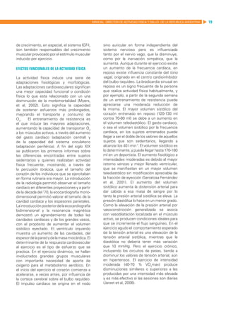 MANUAL DIRECTOR DE ACTIVIDAD FISICA Y SALUD DE LA REPUBLICA ARGENTINA   19




de crecimiento, en especial, el sistema IGF-I,           sino auricular en forma independiente del
son también responsables del crecimiento                 sistema nervioso pero es influenciada
muscular provocado por el estímulo muscular              tanto por el nervio vago, que la disminuye,
inducido por ejercicio.                                  como por la inervación simpática, que la
                                                         aumenta. Aunque durante el ejercicio existe
Efectos funcionales de la actividad física               un aumento de la frecuencia cardíaca, en
                                                         reposo existe influencia constante del tono
La actividad física induce una serie de                  vagal, originado en el centro cardioinhibidor
adaptaciones fisiológicas y morfológicas.                del bulbo raquídeo. La bradicardia sinusal en
Las adaptaciones cardiovasculares significan             reposo es un signo frecuente de la persona
una mejor capacidad funcional o condición                que realiza actividad física habitualmente, y
física lo que esta relacionado con un una                por ejemplo, a partir de la segunda semana
disminución de la morbimortalidad (Myers,                de un entrenamiento de resistencia puede
et al, 2002). Esto significa la capacidad                apreciarse una moderada reducción de
de sostener esfuerzos más prolongados,                   la misma. El mayor volumen sistólico del
mejorando el transporte y consumo de                     corazón entrenado en reposo (120-130 ml
O2.    El entrenamiento de resistencia es                contra 70-80 ml) se debe a un aumento en
el que induce las mayores adaptaciones,                  el volumen telediastólico. El gasto cardiaco,
aumentando la capacidad de transportar O2                o sea el volumen sistólico por la frecuencia
a los músculos activos, a través del aumento             cardíaca, en los sujetos entrenados puede
del gasto cardíaco (adaptación central) y                llegar a ser el doble de los valores de aquellos
de la capacidad del sistema circulatorio                 sujetos que son sedentarios, llegando a
(adaptación periférica). A fin del siglo XIX             alcanzar los 40 l·min-1. El volumen sistólico es
se publicaron los primeros informes sobre                lo determinante, y puede llegar hasta 170-180
las diferencias encontradas entre sujetos                ml en un deportista. El aumento fisiológico a
sedentarios y quienes realizaban actividad               intensidades moderadas es debido al mayor
física frecuente, mostrando, a través de                 retorno venoso y mejor llenado ventricular,
la percusión torácica, que el tamaño del                 que se manifiestan en un mayor volumen
corazón de los individuos que se ejercitaban             telediastólico sin modificación apreciable de
en forma rutinaria era mayor. La introducción            la fracción de eyección (Serratosa Fernández
de la radiología permitió observar el tamaño             et al, 2001). El aumento del volumen
cardíaco en diferentes proyecciones y a partir           sistólico aumenta la distensión arterial para
de la década del ‘70, la ecocardiografía mono-           dar cabida a esa masa de sangre por lo
dimensional permitió valorar el tamaño de la             tanto la presión arterial sistólica se eleva. La
cavidad cardíaca y los espesores parietales.             presión diastólica lo hace en un menor grado.
La introducción posterior de la ecocardiografía          Como la elevación de la presión arterial por
bidimensional y la resonancia magnética                  vasoconstricción generalizada se asocia
demostró un agrandamiento de todas las                   con vasodilatación localizada en el músculo
cavidades cardíacas y de los grandes vasos,              activo, se producen condiciones ideales para
con el propósito de aumentar el volumen                  que se incremente el flujo sanguíneo. En el
sistólico eyectado. El ventrículo izquierdo              ejercicio agudo el comportamiento esperado
muestra un aumento de las cavidades, del                 de la tensión arterial es una elevación de la
espesor de la pared y de la masa miocárdica. El          tensión arterial sistólica, mientras que la
determinante de la respuesta cardiovascular              diastólica no debería tener más variación
al ejercicio es el tipo de esfuerzo que se               que 10 mmHg. Pero el ejercicio crónico,
practica. En el ejercicio dinámico, se hallan            incluyendo los circuitos de pesas, tiende a
involucrados grandes grupos musculares                   disminuir los valores de tensión arterial, aún
con importante necesidad de aporte de                    en hipertensos. El ejercicio de intensidad
oxígeno para el metabolismo aeróbico. En                 moderada (40-70 % VO2max) produce
el inicio del ejercicio el corazón comienza a            disminuciones similares o superiores a las
acelerarse, a veces antes, por influencia de             producidas por una intensidad más elevada
la corteza cerebral sobre el bulbo raquídeo.             y es más efectivo si las sesiones son diarias
El impulso cardiaco se origina en el nodo                (Jarast et al, 2006).
 