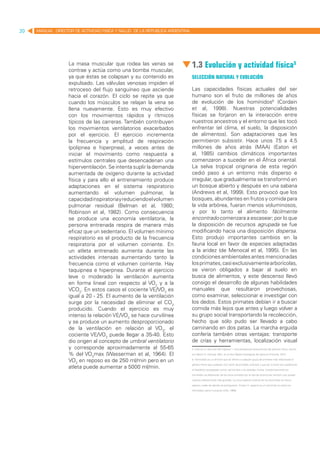 20   MANUAL DIRECTOR DE ACTIVIDAD FISICA Y SALUD DE LA REPUBLICA ARGENTINA




                   La masa muscular que rodea las venas se
                   contrae y actúa como una bomba muscular,
                                                                             1.3 Evolución y actividad física5
                   ya que éstas se colapsan y su contenido es                Selección natural y evolución
                   expulsado. Las válvulas venosas impiden el
                   retroceso del flujo sanguíneo que asciende                Las capacidades físicas actuales del ser
                   hacia el corazón. El ciclo se repite ya que               humano son el fruto de millones de años
                   cuando los músculos se relajan la vena se                 de evolución de los homínidos6 (Cordain
                   llena nuevamente. Esto es muy efectivo                    et al, 1998). Nuestras potencialidades
                   con los movimientos rápidos y rítmicos                    físicas se forjaron en la interacción entre
                   típicos de las carreras. También contribuyen              nuestros ancestros y el entorno que les tocó
                   los movimientos ventilatorios exacerbados                 enfrentar (el clima, el suelo, la disposición
                   por el ejercicio. El ejercicio incrementa                 de alimentos). Son adaptaciones que les
                   la frecuencia y amplitud de respiración                   permitieron subsistir. Hace unos 7 a 4.5
                                                                                                                  .5
                   (polipnea e hiperpnea), a veces antes de                  millones de años atrás (MAA) (Eaton et
                   iniciar el movimiento como respuesta a                    al, 1985) cambios climáticos importantes
                   estímulos centrales que desencadenan una                  comenzaron a suceder en el África oriental.
                   hiperventilación. Se intenta suplir la demanda            La selva tropical originaria de esta región
                   aumentada de oxígeno durante la actividad                 cedió paso a un entorno más disperso e
                   física y para ello el entrenamiento produce               irregular, que gradualmente se transformó en
                   adaptaciones en el sistema respiratorio                   un bosque abierto y después en una sabana
                   aumentando el volumen pulmonar, la                        (Andrews et al, 1999). Esto provocó que los
                   capacidad inspiratoria y reduciendo el volumen            bosques, abundantes en frutos y comida para
                   pulmonar residual (Belman et al, 1980;                    la vida arbórea, fueran menos voluminosos,
                   Robinson et al, 1982). Como consecuencia                  y por lo tanto el alimento fácilmente
                   se produce una economía ventilatoria, la                  encontrado comenzara a escasear; por lo que
                   persona entrenada respira de manera más                   la disposición de recursos agrupada se fue
                   eficaz que un sedentario. El volumen mínimo               modificando hacia una disposición dispersa.
                   respiratorio es el producto de la frecuencia              Esto produjo importantes cambios en la
                   respiratoria por el volumen corriente. En                 fauna local en favor de especies adaptadas
                   un atleta entrenado aumenta durante las                   a la aridez (de Menocal et al, 1995). En las
                   actividades intensas aumentando tanto la                  condiciones ambientales antes mencionadas
                   frecuencia como el volumen corriente. Hay                 los primates, casi exclusivamente arborícolas,
                   taquipnea e hiperpnea. Durante el ejercicio               se vieron obligados a bajar al suelo en
                   leve o moderado la ventilación aumenta                    busca de alimentos, y este descenso llevó
                   en forma lineal con respecto al VO2 y a la                consigo el desarrollo de algunas habilidades
                   VCO2. En estos casos el cociente VE/VO2 es                manuales que resultaron provechosas,
                   igual a 20 - 25. El aumento de la ventilación             como examinar, seleccionar e investigar con
                   surge por la necesidad de eliminar el CO2                 los dedos. Estos primates debían ir a buscar
                   producido. Cuando el ejercicio es muy                     comida más lejos que antes y luego volver a
                   intenso la relación VE/VO2 se hace curvilínea             su grupo social transportando la recolección,
                   y se produce un aumento desproporcionado                  hecho que sólo pudo ser llevado a cabo
                   de la ventilación en relación al VO2, el                  caminando en dos patas. La marcha erguida
                   cociente VE/VO2 puede llegar a 35-40. Esto                confería también otras ventajas: transporte
                   dio origen al concepto de umbral ventilatorio             de crías y herramientas, localización visual
                   y corresponde aproximadamente al 55-65                    5. Este es un resumen del Capítulo 1: Una perspectiva evolucionista del ejercicio físico, escrito

                   % del VO2max (Wasserman et al, 1964). El                  por Martín G. Farinola, MSc, en el libro Bases fisiológicas del ejercicio (Farinola, 2011).

                   VO2 en reposo es de 250 ml/min pero en un                 6. Homínidos es un término que se refiere a cualquier grupo de primates más relacionado al

                                                                             género Homo que cualquier otro taxón de primates vivientes y que por lo tanto son posteriores
                   atleta puede aumentar a 5000 ml/min.                      al hipotético antepasado común del hombre y los grandes monos. Anatómicamente los

                                                                             homínidos se diferencian de los otros primates por el tipo de locomoción vertical y por poseer

                                                                             cráneos relativamente más grandes. La única especie viviente de los Homínidos es Homo

                                                                             sapiens, todas las demás se extinguieron. Si bien H. sapiens es un homínido no todos los

                                                                             homínidos fueron humanos (UNJ, 1999).
 