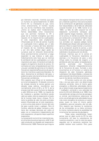 24   MANUAL DIRECTOR DE ACTIVIDAD FISICA Y SALUD DE LA REPUBLICA ARGENTINA




                   por kilómetro recorrido, mientras que para                otra especie transpira tanto como el hombre
                   un humano es aproximadamente el doble                     por unidad de superficie. Esto sería resultado
                   (0.212 ml). Lo interesante es que, como                   de la combinación de glándulas sudoríparas
                   vimos anteriormente, el hombre resulta                    bien desarrolladas y de la falta de vellosidad
                   ser uno de los mamíferos más resistente.                  corporal (Cordain et al, 1998; Carrier et al,
                   ¿Cómo se explica esto? Evidentemente                      1984). La falta de vello corporal fue otra
                   hemos desarrollado otros mecanismos                       adaptación sumamente ventajosa para
                   que nos permitan mantener la CR a                         poder soportar largas travesías, sobre todo
                   pesar de la inversión energética que ésta                 en la carrera, en donde se pierde más calor
                   requiere. En la mayoría de los cuadrúpedos                por conducción y convección al haber mayor
                   el ciclo respiratorio está ampliamente                    circulación de aire alrededor del cuerpo.
                   influenciado por el ciclo de carrera. Cuando              Los animales con espesos pelajes tienen
                   un cuadrúpedo trota o galopa, por un lado                 dificultades para disipar calor generado por el
                   los músculos y huesos del tórax absorben                  ejercicio. Ellos no experimentan un aumento
                   el impacto de los miembros delanteros,                    en la convección durante la carrera, y esto
                   y por otro lado exhiben algún grado de                    nos confería ventaja a la hora de perseguirlos,
                   curvatura axial en dirección dorso-ventral.               sobretodo si la persecución era de día.
                   Estos acontecimientos comprimen y luego                   Entonces mientras que en la carrera en
                   expanden la caja torácica a cada paso.                    cuadrupedia la frecuencia respiratoria se
                   Colectivamente esto hace que se restrinja                 asemeja a la frecuencia de paso y esto
                   la ventilación de los cuadrúpedos a un ciclo              influye sobre la entrada de oxígeno y la
                   respiratorio por paso, limitando la entrada de            pérdida de calor (por jadeo), la bipedestación
                   oxígeno al organismo durante la carrera. En               permite       acomodar      una     frecuencia
                   contraste con esto, la bipedestación permite              respiratoria eficiente independientemente
                   una gran variedad de patrones en la relación              de la frecuencia de paso. Sumado a esto
                   frecuencia respiratoria/frecuencia de paso al             encontramos en el humano un sistema de
                   tener los miembros superiores liberados. Es               disipación de calor (transpirar, glándulas
                   decir, disociamos la ventilación del paso, y              sudoríparas más desarrolladas, y escasez de
                   podemos optar voluntariamente por distintas               pelo corporal) más eficiente durante la carrera
                   frecuencias ventilatorias.                                que en los demás mamíferos terrestres.
                   Otro aspecto que influye en la resistencia                         El humano cuenta con otra ventaja
                   es la termorregulación. El elevado consumo                más, y es que para cubrir una determinada
                   de energía durante la carrera genera una                  distancia corriendo, tiene el mismo gasto
                   elevada carga calórica, recordemos que                    energético a diferentes velocidades dentro
                   normalmente entre el 60 y el 70 % de la                   de un determinado rango [aproximadamente
                   energía total del cuerpo humano se degrada                1 kcal/kg/km corriendo a una velocidad de
                   a calor (Wilmore et al, 1999). La mayoría de              entre 8 y 22 km/h (McArdle et al, 1990). Esto
                   los medianos y grandes mamíferos pierde                   nos podría dar ventaja a la hora de perseguir
                   calor por jadeo, esto es evaporación a través             un animal, permitiéndonos seleccionar de
                   de la mucosa nasal, boca y lengua. Por lo                 entre una amplia gama de velocidades la que
                   tanto la pérdida de calor de estos animales               más costo energético le produzca a nuestra
                   estará influenciada por el ciclo respiratorio,            presa, quien no tiene el mismo patrón
                   y como vimos éste está en función del ciclo               metabólico, para así cansarla y dar con ella.
                   de paso cuando trotan o galopan. Pero el                  Otro aspecto que favorece la resistencia
                   hombre, además de jadear, transpira y esto                de los antropoides es su dieta omnívora;
                   tiene dos ventajas decisivas por sobre el                 la misma mantenía abierta la posibilidad de
                   jadeo: es un mecanismo independiente del                  incrementar las reservas de glucógeno.
                   ciclo respiratorio, y le aporta mayor superficie                   Todas estas características hacen
                   evaporativa.                                              pensar que en algún punto la CR ha sido
                   La transpiración se tornó tan importante que,             sumamente útil para la subsistencia de
                   en el hombre durante el ejercicio, el 80 % del            nuestros ancestros, y por lo visto los pasos
                   calor producido es disipado por evaporación               seguidos por la secuencia evolutiva han
                   (Wilmore et al, 1999). Parece ser que ninguna             podido resolver esta cuestión. Pero ¿para
 
