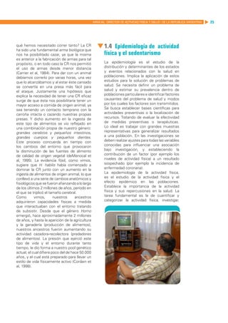 MANUAL DIRECTOR DE ACTIVIDAD FISICA Y SALUD DE LA REPUBLICA ARGENTINA   25




qué hemos necesitado correr tanto? La CR
ha sido una fundamental arma biológica que
                                                          1.4 Epidemiología de actividad
nos ha posibilitado cazar, ya que la misma                física y el sedentarismo
es anterior a la fabricación de armas para tal
propósito, o en todo caso la CR nos permitió              La epidemiología es el estudio de la
el uso de armas desde menor distancia                     distribución y determinantes de los estados
(Carrier et al, 1984). Para dar con un animal             y eventos relacionados con la salud en
debíamos correrlo por varias horas, una vez               poblaciones. Implica la aplicación de estos
que lo alcanzábamos y al estar éste cansado               estudios para la solución de problemas de
se convertía en una presa más fácil para                  salud. Se necesita definir un problema de
el ataque. Justamente una hipótesis que                   salud y estimar su prevalencia dentro de
explica la necesidad de tener una CR eficaz               poblaciones particulares e identificar factores
surge de que ésta nos posibilitaría tener un              causantes del problema de salud y modos
mayor acceso a comida de origen animal, ya                por los cuales los factores son transmitidos.
sea teniendo un contacto temprano con la                  Se busca establecer bases científicas para
carroña intacta o cazando nuestras propias                actividades preventivas o la localización de
presas. Y dicho aumento en la ingesta de                  recursos. Tratando de evaluar la efectividad
este tipo de alimentos se vio reflejado en                de medidas preventivas o terapéuticas.
una combinación propia de nuestro género:                 Lo ideal es trabajar con grandes muestras
grandes cerebros y pequeños intestinos,                   representativas para generalizar resultados
grandes cuerpos y pequeños dientes.                       a una población. En las investigaciones se
Este proceso concuerda en tiempo con                      deben realizar ajustes para todas las variables
los cambios del entorno que provocaron                    conocidas para influenciar una asociación
la disminución de las fuentes de alimento                 bajo investigación, y estableciendo la
de calidad de origen vegetal (deMenocal et                contribución de un factor (por ejemplo los
al, 1995). La evidencia fósil, como vimos,                niveles de actividad física) a un resultado
sugiere que H. habilis había comenzado a                  sospechado (por ejemplo la incidencia de
dominar la CR junto con un aumento en la                  enfermedad coronaria).
ingesta de alimentos de origen animal, lo que             La epidemiología de la actividad física,
conllevó a una serie de cambios anatómicos y              es el estudio de la actividad física y el
fisiológicos que se fueron afianzando a lo largo          efecto epidémico en las poblaciones.
de los últimos 2 millones de años, período en             Establece la importancia de la actividad
el que se triplicó el tamaño cerebral.                    física y sus repercusiones en la salud. La
Como        vimos,       nuestros     ancestros           tarea fundamental es la de cuantificar y
adquirieron capacidades físicas a medida                  categorizar la actividad física, investigar,
que interactuaban con el entorno tratando
de subsistir. Desde que el género Homo
emergió, hace aproximadamente 2 millones
de años, y hasta la aparición de la agricultura
y la ganadería (producción de alimentos),
nuestros ancestros fueron aumentando su
actividad cazadora-recolectora (predadores
de alimentos). La presión que ejerció este
tipo de vida y el entorno durante tanto
tiempo, le dio forma a nuestro pool genético
actual, el cual difiere poco del de hace 50.000
años, y el cual está preparado para llevar un
estilo de vida físicamente activo (Cordain et
al, 1998).
 