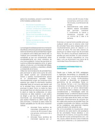 26   MANUAL DIRECTOR DE ACTIVIDAD FISICA Y SALUD DE LA REPUBLICA ARGENTINA




                   aplicar los resultados, prevenir y controlar las                        mínimo de 20 minutos 3 días
                   enfermedades poblacionales:                                             a la semana, continuos o de a
                                                                                           10 minutos; o combinación de
                       1.	 Monitorear la prevalencia e                                     ambas.
                           incidencia de enfermedades                                   	 Adicionalmente cada adulto
                           crónicas, condiciones y eventos de                              debería realizar actividades
                           salud que pueden ser influenciados                              que     permitan    mantener
                           por la actividad física.                                        o incrementar la fuerza y
                       2.	 Determinar la prevalencia de y                                  resistencia muscular por
                           cambios en patrones de actividad                                un mínimo de 2 días a la
                           física.                                                         semana.
                       3.	 Señalar el predominio de
                           determinantes de conductas de                     Entonces un razonamiento posible sería que
                           actividad física                                  cualquier adulto que no alcance este nivel
                                                                             de actividad física sería categorizado como
                   Lainvestigacióneslabaseparalainstrumentación              insuficientemente activo en relación a un
                   de políticas y esfuerzos para educar a la población       criterio de salud. Por otro lado inactivo es
                   sobre los beneficios de la actividad física regular       aquel que no realiza ningún tipo de actividad
                   y su adopción como hábito para toda la vida. La           física. Por último una persona sedentaria es
                   medición de la actividad física es un proceso             aquella que está sentada. En esta situación
                   complicado ya que sus componentes varían                  la actividad músculo esquelética es muy
                   considerablemente aún entre individuos de                 baja y uno se encontraría muy cerca de la
                   una misma población. Incluso hay que tener en             inactividad física (Farinola et al, 2010).
                   cuenta sus diferentes aspectos como el gasto
                   calórico, el volumen y la intensidad del trabajo,
                   el metabolismo aeróbico y anaeróbico utilizado            El estudio de la actividad física y el
                   y el desarrollo de la fuerza.                             sedentarismo
                   Utilizar las recomendaciones de actividad física
                   para promover la salud como punto de corte                Desde que a finales del XVIII, pedagogos
                   para decidir quienes son suficientemente                  e higienistas demandaran la necesidad de
                   activos y quienes insuficientemente activos               ejercicio físico como una forma de adquisición
                   es un procedimiento razonable. Estas                      de la salud, el mundo contemporáneo
                   recomendaciones surgen de consensos entre                 ha conocido el desarrollo, en progresión
                   expertos que utilizan la información científica           geométrica, de las actividades físicas en
                   disponible hasta el momento para decidir cuál             muy diversas formas y con muy diferentes
                   es la actividad física mínima necesaria para              intenciones; sin embargo, es forzoso referirse
                   promover la salud. Como no todos los tipos                a la existencia de un común denominador
                   de actividad física son efectivos para promover           en todos los tiempos y etapas y en todas las
                   la salud en todas las poblaciones, en estos               consideraciones y metodologías sobre las
                   consensos se debe explicitar a qué público                actividades físicas. La referente salud ha sido la
                   se dirigen y qué tipo de actividad física se              justificación permanente del ejercicio físico sin
                   recomienda. Las recomendaciones vigentes                  que, en la mayor parte de los casos, se hayan
                   para adultos (Haskell et al, 2007) indican que            explicitado suficientemente las acciones por
                   para promover y mantener la salud, todos los              las cuales esta practica de actividad física, iba
                   adultos saludables de 18 a 65 años necesitan              a quedar incorporada a los hábitos y actitudes
                   realizar:                                                 de los ciudadanos, para garantizar mayores
                                 	 Actividad física aeróbica de             cuotas de salud y de calidad de vida.
                                     intensidad moderada por un              Así, en la actualidad, la inquietud por ubicar
                                     mínimo de 30 minutos 5 días             el referente de salud dentro del paradigma
                                     a la semana, continuos o de a           de las actividades físicas obedece a una
                                     10 minutos; o                           situación de no retorno, en la que los estilos
                                 	 Actividad física aeróbica de             de vida del mundo contemporáneo son, a la
                                     intensidad vigorosa por un              vez, causa y efecto de esta nueva mirada a la
                                                                             salud como referente y al cuestionamiento
 