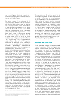 MANUAL DIRECTOR DE ACTIVIDAD FISICA Y SALUD DE LA REPUBLICA ARGENTINA   27




de metodologías, objetivos educativos y                                                                 El reconocimiento de la importancia de la
políticas concretas de actuación en relación                                                            actividad física para la salud de la población
con las actividades físicas.                                                                            comenzó a influenciar las investigaciones
                                                                                                        en salud pública (U.S. Public Health Service,
De esta manera, la prevalencia de la                                                                    1991), y así, la mayoría de los estudios
inactividad física es el resultado de un proceso                                                        poblacionales contemplando enfermedades
de transformación cultural que ha ocurrido                                                              crónicas incorporaron la indagación sobre
en la mayoría de los países desarrollados                                                               actividad física en su diseño de investigación
y que se está consolidando en los países                                                                En muchos países existe ahora un esfuerzo
en vías de desarrollo (Turconi et al, 2007),                                                            para mejorar la salud de la población
trayendo consecuencias tanto individuales                                                               aumentando los niveles de actividad física
como comunitarias8 (Organización Mundial                                                                de la nación, y estas recomendaciones son
de la Salud, 2009). En las últimas décadas                                                              apoyados por organismos internacionales
fue estudiado el papel de bajo nivel de                                                                 de salud como la Organización Mundial de
actividad física como un factor de riesgo                                                               la Salud (World Health Organization, 2002;
cardiovascular independiente (Kannel et al,                                                             World Health Organization, 2003).
1979; Wingard et al, 1982). Los resultados de
estos trabajos sobre actividad física y salud
mostraron el descenso de la prevalencia                                                                 Medición de la actividad física
de enfermedades crónicas como diabetes,
obesidad,       enfermedad        cardiovascular,                                                       Varios métodos existen actualmente para
osteoporosis, incluso algunas neoplasias, en                                                            evaluar la actividad física o el gasto de
aquellos sujetos físicamente activos.                                                                   energía. El método más adecuado depende
En una de las clásicas investigaciones, Ralph                                                           del estudio, es decir la investigación
Paffenbarger estudió alumnos egresados                                                                  epidemiológica, los estudios de intervención
de la Universidad de Harvard, realizando un                                                             o la práctica clínica (Bouchard et al, 1994). El
seguimiento durante años, analizando la                                                                 agua doblemente marcada y la calorimetría
relación entre ciertos componentes del estilo                                                           ofrecen mediciones exactas del promedio de
de vida, como la actividad física, y las causas                                                         los gastos energéticos diario en condiciones
de muerte. Fueron evaluados más de 10.000                                                               controladas en laboratorios. La excreción
hombres sanos de 45 a 84 años de 1977 a                                                                 medida de agua isotópicamente doblemente
1985, de los cuales unos 500 murieron en ese                                                            marcada es factible y no invasiva, sin
período. Los hombres más activos (aquellos                                                              embargo, no ha sido ampliamente utilizada
que gastaban más de 3.500 kilocalorías por                                                              debido al costo y la escasez de los isótopos
semana) tenían la mitad de la tasa de muerte                                                            2
                                                                                                          H y 18O (Albanes et al, 1990; LaPorte et al,
que los menos activos (aquellos que gastaban                                                            1979; Washburn et al, 1986; Stein et al, 1987;
menos de 500 kilocalorías por semana). Los                                                              Wareham et al, 1998). Un método alternativo
resultados globales fueron que los menos                                                                es calorimetría cuerpo entero, en el que el
activos corrían un riesgo 34 % mayor de muerte                                                          gasto de energía puede medirse mediante la
que los hombres más activos, los fumadores                                                              recopilación de todos los gases expirados a
tenían un riesgo 75 % mayor de muerte que                                                               partir de un sujeto dentro de una habitación
los no fumadores y los hipertensos un riesgo                                                            sellada. Esta técnica, sin embargo, sólo
34 % mayor que aquellos con presión arterial                                                            tiene aplicación limitada en los estudios
normal. Los sujetos más activos parecieron                                                              epidemiológicos. A pesar de que el agua
vivir 2 años más que aquellos menos activos y                                                           doblemente marcada y calorimetría no son
esto se comprobaba también en aquellos que                                                              prácticos para su uso en grandes muestras
solamente comenzaban a tener un estilo de                                                               de población, estos métodos son útiles
vida más activo después de la cuarta década                                                             para muestras pequeñas y para la validación
(Paffenbarger, et al, 1993).                                                                            de los cuestionarios de actividad física
                                                                                                        (Bouchard et al, 1994). Muchos instrumentos,
8. La OMS, en su Estrategia Mundial sobre Régimen Alimentario y Actividad Física, propone

un modelo esquemático destinado a utilizarse en los países y que busca explicar cómo
                                                                                                        como los cuentapasos, acelerómetros,
influyen las políticas, los programas, y su aplicación en los cambios de comportamiento de una          cardiotacómetros, sistemas GPS, registran
población. En este modelo el cambio de comportamiento de la población traería beneficios                objetivamente ciertas características de las
sociales, sanitarios y económicos (OMS, 2009).
 