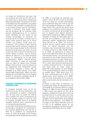 MANUAL DIRECTOR DE ACTIVIDAD FISICA Y SALUD DE LA REPUBLICA ARGENTINA   29



sur puede ser significativo que sean más
los europeos del norte que los del sur los               de 2002, el porcentaje de personas que
que creen que su zona ofrece instalaciones               realizan menos de 30 minutos de actividad
deportivas adecuadas. No obstante, también               física tres veces por semana (considerado
se establece que los españoles y los griegos             como sedentario bajo este criterio) fue del
se sienten más inclinados a realizar ejercicio           91% de la población (Salinas et al, 2003). En
en gimnasios privados que los finlandeses,               Brasil, Chile y Perú más de dos tercios de la
suecos o austriacos. Esto puede sugerir                  población no cumplen las recomendaciones
que los europeos del sur prefieren hacer                 en cuanto a la frecuencia de actividad física
ejercicio deliberadamente en un contexto                 que se necesita para obtener beneficios
social. Alrededor de dos tercios de las                  para la salud (Jacoby et al, 2003). En Bogotá,
mujeres encuestadas, en oposición con                    Colombia, el índice de inactividad física es
la mitad de los hombres, contestó que no                 de 79% de la población y sólo 5,25% de
habían hecho ejercicio físico en la última               individuos realizan regularmente actividad
semana. Los jóvenes (15–25 años) son,                    física (Gómez et al, 2004). Se encontró
en general, más proclives a hacer ejercicio              también que las mujeres realizan actividad
cada semana que las personas mayores de                  física con menos frecuencia que los
45. En las franjas de edad 15–25 y 26–44 la              hombres y que la actividad física disminuye
proporción de personas que hacen una hora                a medida aumenta la edad (Seclén-Palacín
de ejercicio físico intenso a la semana es la            et al, 2003). Es significativo el hecho de
misma. Parece entonces, que los buenos                   que la inactividad física difiere de acuerdo al
hábitos de ejercicio a una edad temprana                 nivel socioeconómico. Las personas que se
tienen su continuación en la vida adulta                 encuentran en los niveles socioeconómicos
(Eurobarómetro EB58.2: Physical activity,                más bajos presentan el mayor riesgo de ser
2004). Entonces el riesgo de inactividad                 físicamente inactivos (Monteiro et al, 2003).
física es mayor en países como Portugal,                 Por lo tanto esas personas pertenecientes
Bélgica, Italia y Grecia, y que los países con           a niveles socioeconómicos y de educación
las poblaciones más físicamente activas                  más bajos están en mayor riesgo de
son Austria, Finlandia y Suecia (Vaz de                  desarrollar enfermedades no transmisibles.
Almedida et al, 2004; Schnohr et al, 2005;               En la ciudad de Bogotá se realizó en el 2003
World Health Organization, 2002). Las cifras             un estudio sobre 3000 casos entre 15 y
globales de inactividad física en los Estados            65 años, verificándose que el 36.8 % era
Unidos, se encuentran alrededor del 60 %                 regularmente activo (Gómez et al, 2005).
en la población adulta (CDC, 2003).                      Con una leve superioridad de los varones,
                                                         disminuyendo este nivel de actividad con la
                                                         edad.
Tendencias y prevalencias del sedentarismo               En Brasil, ya hace años, se demostró una
en América Latina                                        prevalencia de estilos de vida sedentarios de
                                                         cerca del 60 % en hombres y 80% en mujeres
El concepto actividad física ha de ser                   (Rego et al, 1990). El censo nacional de 1996
redefinido en los términos diferentes a los              y 1997 mostró que apenas el 13% de la
                                                                 ,
que usualmente se aplican; entendiendo                   población realizaba al menos 30 minutos de
que, en este caso no puede ser referido                  actividad física en su tiempo libre uno o más
como método sino como consecuencia de                    días a la semana, y que sólo 3,3% hacía la
todo el proceso; desde mi punto de vista                 cantidad mínima diariamente recomendada
el concepto actividad física es el objetivo              de 150 minutos (Monteiro et al, 2003). Por
deseable, obtenido como consecuencia de                  otro lado, en San Pablo, Matsudo comunica
un exitoso proceso educativo.                            un 53.5 % de regulares activos en una
La actividad y el estilo de vida sedentario han          investigación empleando también la versión
comenzado a estudiarse en Latinoamérica.                 abreviada del IPAQ (Matsudo et al, 2000).
Se considera globalmente que más de un
50% de la población es irregularmente
activa. En Chile de acuerdo con la Primera
Encuesta Nacional de Calidad de Vida y Salud
 
