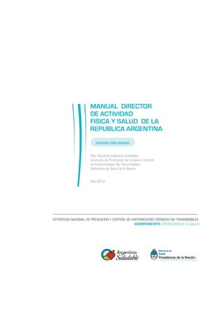 MANUAL DIRECTOR
                     DE ACTIVIDAD
                     FISICA Y SALUD DE LA
                     REPUBLICA ARGENTINA
                         VERSIÓN PRELIMINAR



                      Plan Nacional Argentina Saludable
                      Dirección de Promoción de la Salud y Control
                      de Enfermedades No Transmisibles
                      Ministerio de Salud de la Nación
                      	

                      Año 2012




ESTRATEGIA NACIONAL DE PREVENCION Y CONTROL DE ENFERMEDADES CRÓNICAS NO TRANSMISIBLES.
                                                 COMPONENTE: PROMOCION DE LA SALUD
 
