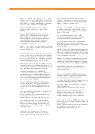 34   MANUAL DIRECTOR DE ACTIVIDAD FISICA Y SALUD DE LA REPUBLICA ARGENTINA




                   Rego RA, Berardo FA, Rodrigues SS y otros.                 Suzuki I, Kawakami N, Shimizu H. Reliability and
                   (1990). Fatores de risco para doenças crônicas não         validity of a questionnaire for assessment of energy
                   transmissíveis: inquérito domiciliar no município de       expenditure and physical activity in epidemiological
                   São Paulo, SP (Brasil). Metodologia e resultados           studies. J Epidemiol 1998;8(3):15-29.
                   preliminares. Rev Saú Pública; 24(4): 277–285.

                   Robinson EP (1982). Improvement in ventilatory
                              .                                               Turconi G y Cena H. (2007). Epidemiology of Obesity.
                   muscle functions with running. J. Appl. Physiol.,          En Debasis Bagchi, Harry G. Preuss (eds). Obesity:
                   52:1400.                                                   Epidemiology, Pathophysiology, and Prevention. Boca
                                                                              Raton, FL: CRC Press.
                   Saavedra C (2005). Efectividad del ejercicio físico
                   en prevención y terapia del síndrome metabólico.           UNJ (Universidad Nacional de Jujuy). (1999).
                   Centro de Estudios del Metabolismo Energético y            Homínidos. Facultad de Humanidades y Ciencias
                   Departamento de Ciencias del Deporte del  Instituto        Sociales. Cátedra de Antropología Biológica I.
                   Nacional de Deportes de Chile. En:  http://www.
                   biosportmed.cl/archivos/articulos/biosportmed_             U.S. Public Health Service. (1991). Healthy people
                   articulo_8.doc, [11/09/2011]                               2000, National Health Promotion and Disease
                                                                              Prevention Objectives. Washington, D.C.: Public Health
                   Salinas J y Vio F (2003). Promoción de salud y actividad
                                    .                                         Service; 91-50212.
                   física en Chile: política prioritaria. Rev Panam Salud
                   Pública; 14(4):281–288.                                    Vaz de Almeida MD (2004). Population levels and
                                                                              patterns of physical activity for health. In: Oja P Borms J,
                                                                                                                                 ,
                                                                              eds. Health Enhancing Physical Activity. Berlín: Consejo
                   Schnohr P Kristensen TS, Prescott E y Scharling H.
                              ,                                               Internacional de Ciencias del Deporte y Educación
                   (2005). Stress and life dissatisfaction are inversely      Física, Perspectives; 6: 271–293.
                   associated with jogging and other types of physical
                   activity in leisure time—The Copenhagen City Heart         Wareham NJ, Rennie KL. The assessment of physical
                   Study. Scand J Med Sci Sports; 15(2): 107–112.             activity in individuals and populations: why try to be
                                                                              more precise about how physical activity is assessed?
                                                                              Int J Obes Relat Metab Disord 1998;22 Suppl 2:S3-08.
                   Seclén-Palacín JA y Jacoby ER (2003). Factores
                   sociodemográficos y ambientales asociados con la
                   actividad física deportiva en la población urbana del      Washburn RA, Montoye HJ. The assessment of
                   Perú. Rev Panam Salud Pública; 14(4): 255–264.             physical activity by questionnaire. Am J Epidemiol
                                                                              1986;123(4):563-76.
                   Serratosa Fernández L (2001). Adaptaciones
                   cardiovasculares del deportista. Centro de Medicina
                   del Deporte, CARICD, Consejo Superior de Deportes,         Wasserman K y MacIlroy MB (1964), Detecting the
                   Ministerio de Educación, Cultura y Deporte, Madrid,        threshold of anaerobic metabolism in cardiac patients
                   España. En: http://www.fac.org.ar/scvc/llave/exercise/     during exercise. Am J Cardiol; 14: 844-852.
                   serrato1/serratoe.htm [18/10/11]
                                                                              Wilmore JH y Costill DL. (1999). Fisiología del esfuerzo
                   Simpson ME, Serdula M, Galuska DA, Gillespie C,            y del deporte. Barcelona: Paidotribo, 214-65.
                   Donehoo R, Macera C, et al. Walking trends among
                   U.S. adults: the Behavioral Risk Factor Surveillance       Wingard DL. (1982). The sex differential in mortality
                   System, 1987-2000. Am J Prev Med 2003;25(2):95-            rates: demographic and
                   100.                                                       behavioral factors. Am J Epidemiol; 115:205–16.

                   Spurr GB, Prentice AM, Murgatroyd PR, Goldberg GR,         World Health Organization (2003). WHO global
                   Reina JC, Christman NT.                                    strategy on diet, physical activity and health: The
                   Energy expenditure from minutebyminute heartrate           Americas regional consultation meeting report.
                   recording: comparison with                                 Geneva, Switzerland: World Health Organization.
                   indirect calorimetry. Am J Clin Nutr 1988;48(3):55-29.

                   Stein TP Hoyt RW, Settle RG, O’Toole M, Hiller WD.
                           ,                                                  World Health Organization (2002). The World Health
                   Determination of energy expenditure during heavy           Report 2002. Reducing Risks, Promoting Healthy Life.
                   exercise, normal daily activity, and sleep using the       Ginebra: OMS.
                   doublylabelledwater (2H2 18O) method. Am J Clin Nutr       Yamada S, Baba Y. [Validity of daily energy expenditure
                   1987;45(3):53-49.                                          estimated by calorie counter combined with
                                                                              accelerometer]. J Uoeh 1990;12(1):77-82.

                   Stephens, T., D.R. Jacobs, Jr., and C.C. White, A
                   descriptive epidemiology of Leisure-time physical
                   activity. Public Health Rep, 1985. 100(2): p. 147-58.
 