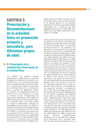 MANUAL DIRECTOR DE ACTIVIDAD FISICA Y SALUD DE LA REPUBLICA ARGENTINA   35




Capitulo 2.                                             2006; Cobiac et al, 2006). La prescripción de
                                                        la actividad física se utiliza en varios países,

Prescripción y
                                                        en la práctica general en los pacientes
                                                        sedentarios con síntomas de enfermedades
                                                        relacionados con un estilo de vida poco
Recomendaciones                                         saludable (Sorensen et al, 2003; Elley et al,
                                                        2003; Leijon et al, 2006; Grandes et al, 2011;

de la actividad                                         Hosper et al, 2006).


física en prevención                                    El efecto de la prescripción de actividad física
primaria y                                              se abordó en una revisión sistemática que
                                                        consta de 22 estudios (Sorensen et al, 2006).

secundaria, para                                        El nivel de actividad física se incrementó
                                                        significativamente en los pacientes que

diferentes grupos
                                                        participan en la prescripción de la actividad
                                                        física en la mitad de los 12 estudios (Bull et
                                                        al, 1998; Harrison et al, 2005; Day et al, 2001;
de edad.                                                Dubbert et al, 2002; Elley et al, 2003; Fridlund
                                                        et al, 1994; Goldstein et al, 1999; Jimmy et al,
                                                        2005; Marshall et al, 2005; Naylor et al, 1999;
                                                        Petrella et al 2003; The Writing Group for the
                                                        Activity Counseling Trial Research Group,
2.1 Prescripción de la                                  2001). En el estudio de Elley, la proporción
actividad física Prescripción de                        de pacientes en el grupo de la prescripción
                                                        de la actividad física que llegó a 2 horas y
la actividad física                                     media de actividad física por semana fue de
                                                        15% en comparación con el 5% en el grupo
                                                        de control después de 12 meses (Elley et
Los médicos de cabecera pueden                          al, 2003). En otro estudio un 21% de los
desempeñar un papel clave en la salud de                pacientes en los grupos de la prescripción
la población a través de la promoción de la             de la actividad física eran físicamente activos
actividad física. El médico general puede               (definido como 30 minutos de ejercicio
prescribir actividad física, que ha demostrado          de intensidad moderada cinco veces por
ser un método para mejorar la importancia               semana, o 30 minutos a una intensidad alta
de la actividad física como un tratamiento              tres veces por semana), en comparación
para un número de diagnósticos (Roma                    con el 16% de los controles después de la
et al, 2009). La actividad física puede ser             intervención de 24 meses (The Writing Group
utilizada como un complemento, o incluso                for the Activity Counseling Trial Research
un sustituto, por los medicamentos que                  Group, 2001). La diferencia no se informó
tratan varios diagnósticos (FYSS, 2008). La             como estadísticamente significativa para
adherencia de los pacientes a la prescripción           el total de los pacientes, pero sub-análisis
de la actividad física es de 56%, según                 mostró efectos beneficiarios en función del
un estudio no-aleatorizado realizado en                 sexo del paciente y de la intensidad de la
Östergötland, Suecia (Leijon et al, 2006). En           intervención. Estos dos estudios fueron de
general, las prescripciones de medicamentos             la calidad más alta. Dos estudios de calidad
muestran una adherencia de 50% (Leijon                  media (Goldstein et al, 1999; Marshall et al,
et al, 2006). Los estudios demuestran que               2005) y dos estudios de baja calidad (Jimmy
la prescripción de la actividad física y las            et al, 2005, Naylor et al, 1999) no encontraron
referencias de los médicos a un especialista            ningún        aumento          estadísticamente
en actividad física son dos métodos costo-              significativo en la actividad física después
efectivos en la promoción de la actividad               de la prescripción de la actividad física.
física en la atención primaria (Hagberg et al,          Tres de estos estudios concluyeron que se
 