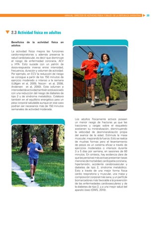 MANUAL DIRECTOR DE ACTIVIDAD FISICA Y SALUD DE LA REPUBLICA ARGENTINA   39




2.3 Actividad física en adultos

Beneficios   de   la   actividad   física   en
adultos

La actividad física mejora las funciones
cardio-respiratorias y además preserva la
salud cardiovascular, es decir que disminuye
el riesgo de enfermedad coronaria, ACV
y HTA. Esto sucede con un patrón de
dosis-respuesta inversa entre intensidad,
frecuencia, duración y volumen de actividad.
Por ejemplo, en ECV la reducción de riesgo
se consigue a partir de los 150 minutos de
ejercicio moderado o intenso a la semana
(Löllgen et al, 2009; Nocon et al, 2008;
Andersen et al, 2000). Este volumen e
intensidad de actividad también está asociado
con una reducción del riesgo de diabetes de
tipo 2 y de síndrome metabólico. Colabora
también en el equilibrio energético para un
peso corporal saludable aunque en ese caso
podrían ser necesarios más de 150 minutos
semanales de actividad moderada.


                                                          Los adultos físicamente activos poseen
                                                          un menor riesgo de fracturas ya que las
                                                          tracciones y cargas sobre el esqueleto
                                                          sostienen su mineralización, disminuyendo
                                                          la velocidad de desmineralización propia
                                                          del avance de la edad. Estimula la masa
                                                          muscular, mejorando la fuerza. Esto se realiza
                                                          de muchas formas pero el levantamiento
                                                          de pesos es un sistema eficaz a través de
                                                          ejercicios moderados o intensos durante
                                                          3 a 5 días por semana, en sesiones de 60
                                                          minutos. En síntesis, hay evidencia clara de
                                                          que las personas más activas presentan tasas
                                                          menores de mortalidad, cardiopatía coronaria,
                                                          hipertensión, accidente cerebrovascular y
                                                          diabetes de tipo 2, síndrome metabólico.
                                                          Esto a través de una mejor forma física
                                                          cardio respiratoria y muscular, una masa y
                                                          composición corporal más sana, y un perfil de
                                                          biomarcadores más favorable a la prevención
                                                          de las enfermedades cardiovasculares y de
                                                          la diabetes de tipo 2, y a una mejor salud del
                                                          aparato óseo (OMS, 2010).
 