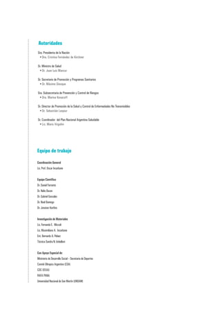 Autoridades
Sra. Presidenta de la Nación
 •	Dra. Cristina Fernández de Kirchner

Sr. Ministro de Salud
 •	Dr. Juan Luis Manzur

Sr. Secretario de Promoción y Programas Sanitarios
 •	Dr. Máximo Diosque

Sra. Subsecretaria de Prevención y Control de Riesgos
 •	Dra. Marina Kosacoff

Sr. Director de Promoción de la Salud y Control de Enfermedades No Transmisibles
 •	Dr. Sebastián Laspiur

Sr. Coordinador del Plan Nacional Argentina Saludable
 •	Lic. Mario Virgolini




Equipo de trabajo

Coordinación General
Lic. Prof. Oscar Incarbone


Equipo Científico
Dr. Daniel Ferrante
Dr. Nelio Bazan
Dr. Gabriel Gonzalez
Dr. Noel Barengo
Dr. Jonatan Konfino


Investigación de Materiales
Lic. Fernanda E. Miccoli
Lic. Maximiliano A. Incarbone
Ent. Bernardo A. Pelaez
Técnica Sandra N. Imbelloni


Con Apoyo Especial de:
Ministerio de Desarrollo Social – Secretaria de Deportes
Comité Olímpico Argentino (COA)
CDC (EEUU)
RAFA PANA
Universidad Nacional de San Martín (UNSAM)
 