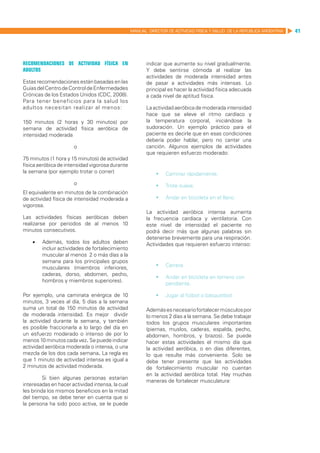 MANUAL DIRECTOR DE ACTIVIDAD FISICA Y SALUD DE LA REPUBLICA ARGENTINA   41




Recomendaciones de actividad física en                   indicar que aumente su nivel gradualmente.
adultos                                                  Y debe sentirse cómoda al realizar las
                                                         actividades de moderada intensidad antes
Estas recomendaciones están basadas en las               de pasar a actividades más intensas. Lo
Guías del Centro de Control de Enfermedades              principal es hacer la actividad física adecuada
Crónicas de los Estados Unidos (CDC, 2008).              a cada nivel de aptitud física.
Para tener beneficios para la salud los
adultos necesitan realizar al menos:                     La actividad aeróbica de moderada intensidad
                                                         hace que se eleve el ritmo cardíaco y
150 minutos (2 horas y 30 minutos) por                   la temperatura corporal, iniciándose la
semana de actividad física aeróbica de                   sudoración. Un ejemplo práctico para el
intensidad moderada                                      paciente es decirle que en esas condiciones
                                                         debería poder hablar, pero no cantar una
                       o                                 canción. Algunos ejemplos de actividades
                                                         que requieren esfuerzo moderado:
75 minutos (1 hora y 15 minutos) de actividad
física aeróbica de intensidad vigorosa durante
la semana (por ejemplo trotar o correr)                      	 Caminar rápidamente.
                       o                                     	 Trote suave.
El equivalente en minutos de la combinación
de actividad física de intensidad moderada a                 	 Andar en bicicleta en el llano.
vigorosa.
                                                         La actividad aeróbica intensa aumenta
Las actividades físicas aeróbicas deben                  la frecuencia cardíaca y ventilatoria. Con
realizarse por periodos de al menos 10                   este nivel de intensidad el paciente no
minutos consecutivos.                                    podrá decir más que algunas palabras sin
                                                         detenerse brevemente para una respiración.
    •	   Además, todos los adultos deben                 Actividades que requieren esfuerzo intenso:
         incluir actividades de fortalecimiento
         muscular al menos 2 o más días a la
         semana para los principales grupos
         musculares (miembros inferiores,                    	 Carrera.
         caderas, dorso, abdomen, pecho,
                                                             	 Andar en bicicleta en terreno con
         hombros y miembros superiores).
                                                                pendiente.

Por ejemplo, una caminata enérgica de 10                     	 Jugar al fútbol o básquetbol.
minutos, 3 veces al día, 5 días a la semana
suma un total de 150 minutos de actividad                Además es necesario fortalecer músculos por
de moderada intensidad. Es mejor dividir                 lo menos 2 días a la semana. Se debe trabajar
la actividad durante la semana, y también                todos los grupos musculares importantes
es posible fraccionarla a lo largo del día en            (piernas, muslos, caderas, espalda, pecho,
un esfuerzo moderado o intenso de por lo                 abdomen, hombros, y brazos). Se puede
menos 10 minutos cada vez. Se puede indicar              hacer estas actividades el mismo día que
actividad aeróbica moderada o intensa, o una             la actividad aeróbica, o en días diferentes,
mezcla de los dos cada semana. La regla es               lo que resulte más conveniente. Solo se
que 1 minuto de actividad intensa es igual a             debe tener presente que las actividades
2 minutos de actividad moderada.                         de fortalecimiento muscular no cuentan
                                                         en la actividad aeróbica total. Hay muchas
         Si bien algunas personas estarían
                                                         maneras de fortalecer musculatura:
interesadas en hacer actividad intensa, la cual
les brinda los mismos beneficios en la mitad
del tiempo, se debe tener en cuenta que si
la persona ha sido poco activa, se le puede
 