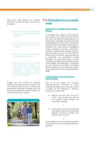 MANUAL DIRECTOR DE ACTIVIDAD FISICA Y SALUD DE LA REPUBLICA ARGENTINA   43




Ahora bien, para obtener aún mayores
beneficios los adultos deben aumentar su
                                                        2.4 Actividad física en el adulto
actividad a:                                            mayor

                                                        Beneficios de la actividad física en adultos
    •	   300 minutos (5 horas) a la semana              mayores
         de actividad aeróbica de intensidad
         moderada, o                                    La actividad física regular brinda beneficios
                                                        para la salud en los mayores de 65 años en
                                                        los cuales las dolencias relacionadas con la
                                                        inactividad son habituales. En este grupo ha sido
    •	   150 minutos (2 horas y 30 minutos)             posible detectar mejor el efecto protector de
         a la semana actividad física aeróbica          la actividad física. Los adultos mayores activos
         intensa, o                                     presentan una menor tasa de mortalidad y
                                                        menos cardiopatía coronaria, hipertensión,
                                                        accidente cerebrovascular, diabetes de tipo 2,
                                                        cáncer de colon y cáncer de mama. Además
    •	   Una combinación de actividad física            poseen buenas funciones cardio-respiratorias
         aeróbica moderada e intensa.                   y musculares, una composición corporal
                                                        saludable, una mejor salud ósea y un perfil
                                                        metabólico favorable para la prevención de las
    •	   Además, se debe incluir actividades            enfermedades cardiovasculares y la diabetes
         de fortalecimiento muscular 2 o                de tipo 2 (Paterson et al, 2007). La actividad
         más días a la semana trabajando los            física se asocia a un menor riesgo de caídas y
         grupos musculares más importantes              a una mejora de las funciones cognitivas (CDC,
         (miembros      inferiores, caderas,            2008).
         dorso, abdomen, pecho, hombros, y
         miembros superiores).
                                                        Recomendaciones de actividad física en
                                                        adultos mayores

Sucede que más tiempo de actividad                      Con el fin de mejorar las funciones
significa más beneficios para la salud. Si se           cardiorespiratorias, mantener la forma
va más allá de 300 minutos a la semana de               muscular y la salud ósea y funcional, reducir
actividad de intensidad moderada, o de 150              el riesgo de ENT, depresión y deterioro
minutos semanales de actividad intensa, los             cognitivo, se recomienda:
beneficios serán aún mayores.
                                                            •	   Realizar al menos 150 minutos (2
                                                                 horas y 30 minutos) por semana
                                                                 de actividad física aeróbica de
                                                                 intensidad moderada

                                                                                  o

                                                            •	   75 minutos (1 hora y 15 minutos) de
                                                                 actividad física aeróbica de intensidad
                                                                 vigorosa durante la semana (por
                                                                 ejemplo trotar o correr)

                                                                                  o
                                                        El equivalente en minutos de la combinación
                                                        de actividad física de intensidad moderada a
                                                        vigorosa.
 