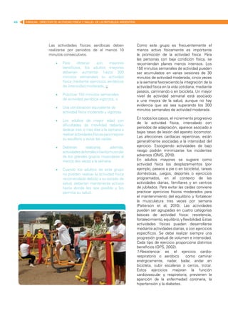 44   MANUAL DIRECTOR DE ACTIVIDAD FISICA Y SALUD DE LA REPUBLICA ARGENTINA




                   Las actividades físicas aeróbicas deben                   Como este grupo es frecuentemente el
                   realizarse por periodos de al menos 10                    menos activo físicamente es importante
                   minutos consecutivos.                                     la promoción de la actividad física. Para
                                                                             las personas con baja condición física, se
                       •	   Para    obtener     aún     mayores              recomiendan planes menos intensos. Los
                            beneficios, los adultos mayores                  150 minutos semanales de actividad pueden
                            deberían aumentar hasta 300                      ser acumulados en varias sesiones de 30
                            minutos semanales su actividad                   minutos de actividad moderada, cinco veces
                            física mediante ejercicios aeróbicos             a la semana favoreciendo la integración de la
                            de intensidad moderada, o                        actividad física en la vida cotidiana, mediante
                                                                             paseos, caminando o en bicicleta. Un mayor
                       •	   Practicar 150 minutos semanales                  nivel de actividad semanal está asociado
                            de actividad aeróbica vigorosa, o                a una mejora de la salud, aunque no hay
                                                                             evidencia que así sea superando los 300
                       •	   Una combinación equivalente de
                                                                             minutos semanales de actividad moderada.
                            actividad física moderada y vigorosa.
                                                                             En todos los casos, el incremento progresivo
                       •	   Los adultos de mayor edad con
                                                                             de la actividad física, intercalado con
                            dificultades de movilidad deberían
                                                                             períodos de adaptación, aparece asociado a
                            dedicar tres o más días a la semana a
                                                                             bajas tasas de lesión del aparato locomotor.
                            realizar actividades físicas para mejorar
                                                                             Las afecciones cardíacas repentinas, están
                            su equilibrio y evitar las caídas.
                                                                             generalmente asociadas a la intensidad del
                       •	   Deberían        realizarse,    además,           ejercicio. Escogiendo actividades de bajo
                            actividades de fortalecimiento muscular          riesgo podrán minimizarse los incidentes
                            de los grandes grupos musculares al              adversos (OMS, 2010).
                            menos dos veces a la semana.                     En adultos mayores se sugiere como
                                                                             actividad física los desplazamientos (por
                       •	   Cuando los adultos de este grupo                 ejemplo, paseos a pie o en bicicleta), tareas
                            no puedan realizar la actividad física           domésticas, juegos, deportes o ejercicios
                            recomendada debido a su estado de                programados, en el contexto de las
                            salud, deberían mantenerse activos               actividades diarias, familiares y en centros
                            hasta donde les sea posible y les                de jubilados. Para evitar las caídas conviene
                            permita su salud.                                practicar ejercicios físicos moderados para
                                                                             el mantenimiento del equilibrio y fortalecer
                                                                             la musculatura tres veces por semana
                                                                             (Patterson et al, 2010). Las actividades
                                                                             pueden ser agrupadas en cuatro categorías
                                                                             básicas de actividad física: resistencia,
                                                                             fortalecimiento, equilibrio, y flexibilidad. Estas
                                                                             actividades físicas pueden desarrollarse
                                                                             mediante actividades diarias, o con ejercicios
                                                                             específicos. Se debe realizar siempre una
                                                                             progresión gradual de volumen e intensidad.
                                                                             Cada tipo de ejercicio proporciona distintos
                                                                             beneficios (OPS, 2002).
                                                                             1-Resistencia: es el ejercicio cardio-
                                                                             respiratorio o aeróbico          como caminar
                                                                             enérgicamente, nadar, bailar, andar en
                                                                             bicicleta, subir escaleras o cerros, trotar.
                                                                             Estos ejercicios mejoran la función
                                                                             cardiovascular y respiratoria, previenen la
                                                                             aparición de la enfermedad coronaria, la
                                                                             hipertensión y la diabetes.
 