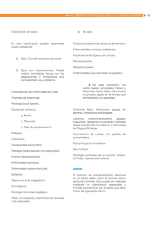 MANUAL DIRECTOR DE ACTIVIDAD FISICA Y SALUD DE LA REPUBLICA ARGENTINA   47




Clasificación de aptos                                      3.	 No apto



En esta clasificación pueden observarse                 Trastornos severos de conducta alimentaria.
cuatro categorías:
                                                        Enfermedades crónicas invalidantes.

                                                        Insuficiencia de órgano par o impar.
    1.	 Apto: Cumple requisitos de pauta.
                                                        Miocardiopatías.

                                                        Miopatías graves.
    2.	 Apto con observaciones: Puede
        realizar actividades físicas con las            Enfermedades que perturban el equilibrio.
        adaptaciones y limitaciones que
        correspondan a su problema.
                                                                       4.	 No apto transitorio: No
                                                                  podrá realizar actividades físicas o
Antecedentes de enfermedad por calor.                             deportivas hasta haber solucionado
                                                                  su proceso agudo en el tiempo que
Anomalía de órgano par.                                           corresponda a su patología.

Patología bucal (caries).

Disnea por esfuerzo:                                    Síndrome febril. Infecciones agudas en
                                                        general. Infecciones prolongadas.
        a. Asma.
                                                        Lesiones    osteomioarticulares   agudas:
        b. Obesidad.                                    Esguinces, desgarros musculares, fracturas
                                                        óseas, hematomas traumáticos. Enfermedad
        c. Falta de entrenamiento.                      de Osgood-Schlatter.
Diabetes.                                               Traumatismo de cráneo con pérdida de
                                                        conocimiento.
Sobrepeso.
                                                        Postquirúrgicos inmediatos.
Discapacidad psicomotriz.
                                                        Neumotórax.
Patología cardiovascular con diagnóstico.
                                                        Patología cardiovascular en estudio: Soplos,
Anemia (drepanocitosis).
                                                        arritmias, hipertensión arterial.
Enfermedad reumática.

Enfermedad osteomioarticular.                           Adultos
Epilepsia.                                              El examen de pre-participación deportiva
                                                        en el adulto debe incluir la historia clínica
Trastornos de la coagulación.                           personal y familiar. Esta puede ser realizada
                                                        mediante un cuestionario respondido y
Oncológicos.
                                                        firmado previamente por el atleta que debe
Patología otorrinolaringológica:                        incluir los siguientes ítems:

Otitis, sinusopatías, hipertrofias de cornetes
o de adenoides.
 