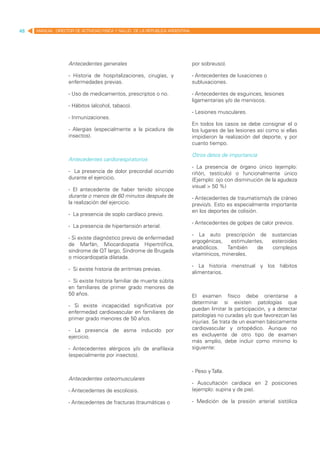 48   MANUAL DIRECTOR DE ACTIVIDAD FISICA Y SALUD DE LA REPUBLICA ARGENTINA




                   Antecedentes generales                                    por sobreuso).

                   - Historia de hospitalizaciones, cirugías, y              - Antecedentes de luxaciones o
                   enfermedades previas.                                     subluxaciones.

                   - Uso de medicamentos, prescriptos o no.                  - Antecedentes de esguinces, lesiones
                                                                             ligamentarias y/o de meniscos.
                   - Hábitos (alcohol, tabaco).
                                                                             - Lesiones musculares.
                   - Inmunizaciones.
                                                                             En todos los casos se debe consignar el o
                   - Alergias (especialmente a la picadura de                los lugares de las lesiones así como si ellas
                   insectos).                                                impidieron la realización del deporte, y por
                                                                             cuanto tiempo.

                                                                             Otros datos de importancia
                   Antecedentes cardiorespiratorios
                                                                             - La presencia de órgano único (ejemplo:
                   - La presencia de dolor precordial ocurrido               riñón, testículo) o funcionalmente único
                   durante el ejercicio.                                     (Ejemplo: ojo con disminución de la agudeza
                                                                             visual > 50 %)
                   - El antecedente de haber tenido síncope
                   durante o menos de 60 minutos después de                  - Antecedentes de traumatismo/s de cráneo
                   la realización del ejercicio.                             previo/s. Esto es especialmente importante
                                                                             en los deportes de colisión.
                   - La presencia de soplo cardíaco previo.
                                                                             - Antecedentes de golpes de calor previos.
                   - La presencia de hipertensión arterial.
                                                                             - La auto prescripción de         sustancias
                   - Si existe diagnóstico previo de enfermedad
                                                                             ergogénicas,    estimulantes,     esteroides
                   de Marfán, Miocardiopatía Hipertrófica,
                                                                             anabólicos.    También    de      complejos
                   síndrome de QT largo, Síndrome de Brugada
                                                                             vitamínicos, minerales.
                   o miocardiopatía dilatada.
                                                                             - La historia menstrual y los hábitos
                   - Si existe historia de arritmias previas.
                                                                             alimentarios.
                   - Si existe historia familiar de muerte súbita
                   en familiares de primer grado menores de
                   50 años.                                                  El examen físico debe orientarse a
                                                                             determinar si existen patologías que
                   - Si existe incapacidad significativa por
                                                                             puedan limitar la participación, y a detectar
                   enfermedad cardiovascular en familiares de
                                                                             patologías no curadas y/o que favorezcan las
                   primer grado menores de 50 años.
                                                                             injurias. Se trata de un examen básicamente
                   - La presencia de asma inducido por                       cardiovascular y ortopédico. Aunque no
                   ejercicio.                                                es excluyente de otro tipo de examen
                                                                             más amplio, debe incluir como mínimo lo
                   - Antecedentes alérgicos y/o de anafilaxia                siguiente:
                   (especialmente por insectos).


                                                                             - Peso y Talla.
                   Antecedentes osteomusculares
                                                                             - Auscultación cardíaca en 2 posiciones
                   - Antecedentes de escoliosis.                             (ejemplo: supina y de pie).

                   - Antecedentes de fracturas (traumáticas o                - Medición de la presión arterial sistólica
 