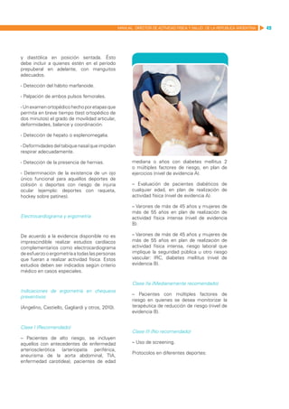 MANUAL DIRECTOR DE ACTIVIDAD FISICA Y SALUD DE LA REPUBLICA ARGENTINA   49




y diastólica en posición sentada. Ésto
debe incluir a quienes estén en el período
prepuberal en adelante, con manguitos
adecuados.

- Detección del hábito marfanoide.

- Palpación de ambos pulsos femorales.

- Un examen ortopédico hecho por etapas que
permita en breve tiempo (test ortopédico de
dos minutos) el grado de movilidad articular,
deformidades, balance y coordinación.

- Detección de hepato o esplenomegalia.

- Deformidades del tabique nasal que impidan
respirar adecuadamente.

- Detección de la presencia de hernias.                  mediana o años con diabetes mellitus 2
                                                         o múltiples factores de riesgo, en plan de
- Determinación de la existencia de un ojo               ejercicios (nivel de evidencia A).
único funcional para aquellos deportes de
colisión o deportes con riesgo de injuria                – Evaluación de pacientes diabéticos de
ocular (ejemplo: deportes con raqueta,                   cualquier edad, en plan de realización de
hockey sobre patines).                                   actividad física (nivel de evidencia A).

                                                         – Varones de más de 45 años y mujeres de
                                                         más de 55 años en plan de realización de
Electrocardiograma y ergometría                          actividad física intensa (nivel de evidencia
                                                         B).

De acuerdo a la evidencia disponible no es               – Varones de más de 45 años y mujeres de
imprescindible realizar estudios cardíacos               más de 55 años en plan de realización de
complementarios como electrocardiograma                  actividad física intensa, riesgo laboral que
de esfuerzo o ergometría a todas las personas            implique la seguridad pública u otro riesgo
que fueran a realizar actividad física. Estos            vascular: IRC, diabetes mellitus (nivel de
estudios deben ser indicados según criterio              evidencia B).
médico en casos especiales.

                                                         Clase IIa (Medianamente recomendado)
Indicaciones de ergometría en chequeos
                                                         – Pacientes con múltiples factores de
preventivos
                                                         riesgo en quienes se desea monitorizar la
(Angelino, Castiello, Gagliardi y otros, 2010).          terapéutica de reducción de riesgo (nivel de
                                                         evidencia B).


Clase I (Recomendado)
                                                         Clase III (No recomendado)
– Pacientes de alto riesgo, se incluyen
aquellos con antecedentes de enfermedad                  – Uso de screening.
arteriosclerótica (arteriopatía periférica,
                                                         Protocolos en diferentes deportes:
aneurisma de la aorta abdominal, TIA,
enfermedad carotídea), pacientes de edad
 