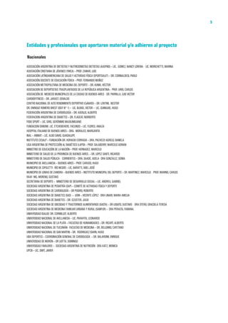 MANUAL DIRECTOR DE ACTIVIDAD FISICA Y SALUD DE LA REPUBLICA ARGENTINA    5




Entidades y profesionales que aportaron material y/o adhieren al proyecto

Nacionales
ASOCIACIÓN ARGENTINA DE DIETISTAS Y NUTRICIONISTAS DIETISTAS (AADYND) – LIC. GOMEZ, NANCY LORENA - LIC. MORICHETTI, MARINA
ASOCIACIÓN CRISTIANA DE JÓVENES (YMCA) – PROF. ZAMAR, LUIS
ASOCIACIÓN LATÍNOAMERICANA DE SALUD Y ACTIVIDAD FÍSICA (SPORTSALUT) – DR. CORINALDESI, PABLO
ASOCIACIÓN DOCENTE DE EDUCACIÓN FÍSICA – PROF. FERNANDO MUÑOZ
ASOCIACIÓN METROPOLITANA DE MEDICINA DEL DEPORTE – DR. KUNIK, HÉCTOR
ASOCIACION DE DEPORTISTAS TRASPLANTADOS DE LA REPÚBLICA ARGENTINA– PROF. LIRIO, CARLOS
ASOCIACIÓN DE MEDICOS MUNICIPALES DE LA CIUDAD DE BUENOS AIRES - DR. PARRILLA, LUIS VICTOR
CARDIOFITNESS – DR. JARAST, OSVALDO
CENTRO NACIONAL DE ALTO RENDIMIENTO DEPORTIVO (CeNARD) – DR. LENTINI, NESTOR
DR. ENRIQUE ROMERO BREST (ISEF N° 1) – LIC. BLOISE, VICTOR – LIC. GUINGUIS, HUGO
FEDERACIÓN ARGENTINA DE CARDIOLOGÍA – DR. ASENJO, ALBERTO
FEDERACION ARGENTINA DE DIABETES – DR. FLAGEAT, NORBERTO
FISIO SPORT – LIC. GRIS, GERÓNIMO MAXILIMILIANO
FUNDACION DANONE- LIC. ETCHEBEHERE, FACUNDO – LIC. FLORES, ANALÍA
HOSPITAL ITALIANO DE BUENOS AIRES – DRA. MORALES, MARGARITA
INAL – ANMAT – LIC. ALBO DAVIO, GUADALUPE
INSTITUTO CESALP – FUNDACIÓN DR. HORACIO CORRADA – DRA. PACHECO AGRELO, DANIELA
LIGA ARGENTINA DE PROTECCIÓN AL DIABÉTICO (LAPDI) – PROF. SALABERRY, MARCELO ADRIAN
MINISTRIO DE EDUCACIÓN DE LA NACIÓN – PROF. HERNADEZ, MARCELO
MINISTERIO DE SALUD DE LA PROVINCIA DE BUENOS AIRES. – DR. LOPEZ SANTI, RICARDO
MINISTERIO DE SALUD PÚBLICA - CORRIENTES – DRA. SAADE, ADELA - DRA GONZALEZ, SONIA
MUNICIPIO DE AVELLANEDA – BUENOS AIRES – PROF. CARUSO, HUGO
MUNICIPIO DE CIPOLETTI - RÍO NEGRO – LIC. BARATTI, ABEL JOSÉ
MUNICIPIO DE LOMAS DE ZAMORA – BUENOS AIRES – INSTITUTO MUNICIPAL DEL DEPORTE – SR. MARTINEZ, MARCELO - PROF. MARINO, CARLOS
RAAF- MG. MORENO, GUSTAVO
SECRETARIA DE DEPORTE – MINISTERIO DE DESARROLLO SOCIAL – LIC. ANDREU, GABRIEL
SOCIEDAD ARGENTINA DE PEDIATRÍA (SAP) – COMITÉ DE ACTIVIDAD FÍSICA Y DEPORTE
SOCIEDAD ARGENTINA DE CARDIOLOGÍA – DR PEIDRO, ROBERTO
SOCIEDAD ARGENTINA DE DIABETES (SAD) – UOM – VICENTE LÓPEZ - DRA LINARI, MARIA AMELIA
SOCIEDAD ARGENTINA DE DIABETES – DR. SZUSTER, JULIO
SOCIEDAD ARGENTINA DE OBESIDAD Y TRASTORNOS ALIMENTARIOS (SAOTA) – DR LOBATO, GUSTAVO - DRA OTERO, GRACIELA TERESA
SOCIEDAD ARGENTINA DE MEDICINA FAMILIAR URBANA Y RURAL (SAMFUR) – DRA PERALTA, FABIANA.
UNIVERSIDAD ISALUD- DR. CORMILLOT, ALBERTO
UNIVERSIDAD NACIONAL DE AVELLANEDA – LIC. PARAFITA, LEONARDO
UNIVERSIDAD NACIONAL DE LA PLATA – FACULTAD DE HUMANIDADES – DR. RICART, ALBERTO
UNIVERSIDAD NACIONAL DE TUCUMÁN - FACULTAD DE MEDICINA – DR. BELLOMIO, CAYETANO
UNIVERSIDAD NACIONAL DE SAN MARTIN – DR. RODRIGUEZ ISARN, HUGO
UBA DEPORTES – COORDINACIÓN GENENAL DE CARDIOLOGÍA – DR. BALARDINI, ENRIQUE
UNIVERSIDAD DE MORÓN – DR LIOTTA, DOMINGO
UNIVERSISAD FAVALORO/ – SOCIEDAD ARGENTINA DE NUTRICIÓN - DRA KATZ, MONICA
UPCN – LIC. SMIT, JAVIER
 