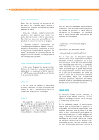50   MANUAL DIRECTOR DE ACTIVIDAD FISICA Y SALUD DE LA REPUBLICA ARGENTINA




                   Clase I (Recomendado)                                     Autorización para participar

                   Este tipo de situación se encuentra en
                   los casos de individuos sanos activos o
                   sedentarios, situación verificada antes por el            Una vez realizado el examen, se debe definir
                   examen de salud.                                          si existe o no la autorización para participar
                                                                             en clases de gimnasia, o hacer deporte
                   – Deportes cíclicos, predominantemente                    recreativo y/o competitivo. Se considera
                   aeróbicos: son aquellos que repiten los                   que se debe clasificar a los participantes del
                   ciclos de movimiento en forma sistemática.                examen en 3 categorías:
                   Permiten que sean más predecibles en las
                   pruebas de consumo máximo de oxígeno.

                   – Deportes acíclicos, combinación de                      - Autorizado sin restricciones (la gran
                   diferentes porcentajes de ambos sistemas,                 mayoría).
                   aeróbicos-anaeróbicos: pertenecen a éstos
                                                                             - Autorizado con restricción parcial.
                   la mayoría de los deportes de conjunto y de
                   lucha. Las pruebas de consumo máximo de                   - No autorizado temporal o definitivo
                   oxígeno son más variables, con dependencia
                   del tipo de juego y puesto.                               En el caso que se encuentre alguna
                                                                             afección esta puede ser transitoria (ejemplo:
                                                                             tendinitis, fractura, miocarditis) por lo que
                   Clase IIa (Medianamente recomendado)                      la autorización puede ser con restricciones
                                                                             (por ejemplo puede entrenar y no competir,
                   – En los casos de pacientes que presentan                 debe rehabilitar con otro ejercicio) o no
                   factores de riesgo o en casos de prevención               estar autorizado por un plazo determinado
                   secundaria con capacidad funcional superior               de tiempo (ejemplo: 6 meses de inactividad
                   a 7 METS, usar protocolo de Bruce en banda                en el caso de la miocarditis). En todos los
                   o de strand en bicicleta.                                 casos y antes de la autorización definitiva
                                                                             el participante debe ser nuevamente
                                                                             evaluado, quedando a discreción del médico
                                                                             tratante el uso de los medios diagnósticos y
                   Clase IIb
                                                                             terapéuticos que considere necesario.
                   – En los casos de prevención secundaria
                   con baja capacidad funcional, con capacidad
                   inferior a 7 METs, usar protocolo de Bruce                Adulto mayor
                   modificado o de Astrand modificado.
                                                                             Es necesario realizar una HC completa, al
                                                                             igual que en los adultos (orientado a buscar
                   Clase III                                                 factores de riesgo, síntomas con el esfuerzo
                                                                             y limitaciones físicas, etc.).
                   – Corresponde a quienes en el examen
                   de salud tengan una capacidad inferior a 4                En la evaluación previa, el electrocardio-
                   METS, ya que este capítulo se refiere a los               grama tiene un rol limitado, no presentando
                   protocolos que pertenecen a la práctica de                adecuadas sensibilidad y especificidad para
                   deportes y no hay ninguno que se encuentre                predecir eventos y muerte súbita en el ejer-
                   encuadrado en esta característica.                        cicio, es decir no existe suficiente evidencia
                                                                             para recomendarlo en todos los adultos may-
                                                                             ores. La Asociación Americana de Medicina
                                                                             del Deporte recomienda realizar una prueba
                                                                             de esfuerzo (ergometría) en adultos may-
                                                                             ores sedentarios o inactivos antes de iniciar
                                                                             un plan de ejercicios vigorosos, aunque la
 