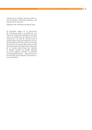 MANUAL DIRECTOR DE ACTIVIDAD FISICA Y SALUD DE LA REPUBLICA ARGENTINA   51




mayoría de los adultos mayores puede ini-
ciar actividades moderadas aeróbicas y de
resistencia sin este test.
Redacción del certificado de aptitud física



El certificado médico es un documento
de importancia legal y su pedido es muy
frecuente. Deberá estar basado en la historia
clínica. Se sugiere que se redacte en forma
manuscrita y en caso de menores ante la
presencia de un mayor acompañante. Lo único
que el médico certifica es que en el momento
del examen, la persona examinada se halla
apta para realizar actividad física o deportiva
en un ámbito determinado (por ejemplo
el escolar). También es posible realizarlo
en forma negativa, diciendo no presenta
contraindicaciones para…. Recordemos que
el certificado hace evaluación de presente, y
no es pronóstico.
 