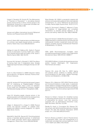 MANUAL DIRECTOR DE ACTIVIDAD FISICA Y SALUD DE LA REPUBLICA ARGENTINA   53




Hosper K, Deutekom M, Stronks PK: The effectiveness                 Moya Morales JM. (2004) La percepción subjetiva del
of “Exercise on Prescription” in stimulating physical               esfuerzo como parte de la evaluación de la intensidad del
activity among women in ethnic minority groups in the               entrenamiento. En: ¡Error! Referencia de hipervínculo
Netherlands: protocol for a randomized controlled trial.            no válida. Revista digital, Buenos Aires, 10(73) [1/11/11]
BMC Public Health 2008, 8:406.
                                                                    Naylor PJ, Simmonds G, Riddoch C, Velleman G, Turton
                                                                    P Comparison of stage-matched and unmatched
                                                                     .
                                                                    interventions to promote exercise behaviour in the
Janssen and LeBlanc International Journal of Behavioral             primary care setting. Health Educ Res 1999;/14:/653-66.
Nutrition and Physical Activity 2010, 7:40-56


                                                                    Nocon M, Hiemann T, Müller-Riemenschneider F y otros.
Jimmy G, Martin BW. Implementation and effectiveness                (2008) Association of physical activity with all-cause and
of a primary care based physical activity counselling               cardiovascular mortality: a systematic review and meta-
scheme. Patient Educ Couns 2005;/56:/323-31.                        analysis. European Journal of Cardiovascular Prevention
                                                                    & Rehabilitation, 15: 239–46.


Kallings LV, Leijon M, Hellenius ML, Stahle A: Physical
activity on prescription in primary health care: a follow-          OMS (2010) Recomendaciones mundiales sobre
up of physical activity level and quality of life. Scand J          actividad física para la salud. Ginebra, Suiza: Organización
Med Sci Sports 2008, 18(2):154-161.                                 Mundial de la Salud. ISBN 978 92 4 359997 7



Karvonen MJ, Kentala E y Mustafa O. (1957) The effects              OPS (2002) ProMover. Un estilo de vida para las personas
of training heart rate: A longitudinal study. Annales               adultas mayores. Washington, DC: Organización
Medicinae Experimentalis et Biologiae Fenniae; 35: 307              Panamericana de la Salud.
– 315.


                                                                    Paterson DH, Jones GR, Rice CL. (2007) Ageing
Kunik H y Díaz Colodrero G. (2008) Evaluación médica                and physical activity: evidence to develop exercise
para el ejercicio y el deporte. Acasusso, Buenos Aires:             recommendations for older adults. Applied Physiology,
El Guión Ediciones.                                                 Nutrition and Metabolism;, 32:S69–S108.



Leijon M, Jacobson M: Fysisk aktivitet på recept-fungerar           Paterson DH y Warburton DER (2010) Physical activity
det? En utvärdering av Östgötamodellen [Physical                    and functional limitations in older adults: a systematic
activity on prescription- does it work? An evaluation               review related to Canada’s Physical Activity Guidelines.
of the model from Östergötland] Linköping, Sweden:                  International Journal of Behavioral Nutrition and Physical
Folkhälsovetenskapligt centrum i Östergötland; 2006.                Activity; 7:38 En: http://www.ijbnpa.org/content/7/1/38
                                                                    [3/11/11]


Leijon M: Activating people: physical activity in the
general population and referral schemes among primary               Persson G, Ovhed I, Hansson EE. Simplified routines
health care patients in a Swedish county 2009.                      in prescribing physical activity can increase the amount
                                                                    of prescriptions by doctors, more than economic
                                                                    incentives only: an observational intervention study.
                                                                    BMC Res Notes. 2010 Nov 15;3:304.
Löllgen H, Böckenhoff A y Knapp G. (2009) Physical
activity and all-cause mortality: an updated meta-                  Petrella RJ, Koval JJ, Cunningham DA, Paterson DH.
analysis with different intensity categories. Int J Sports          Can primary care doctors prescribe exercise to improve
Med; 30 (3): 213-214.                                               fitness? The Step Test Exercise Prescription (STEP)
                                                                    project. Am J Prev Med 2003;/24:/316-22.


Marshall AL, Booth ML, Bauman AE. Promoting physical
activity in Australian general practices: A randomised              Rome A, Persson U, Ekdahl C, Gard G: Physical activity
trial of health promotion advice versus hypertension                on prescription (PAP): costs and consequences of a
management. Patient Educ Couns 2005;/56:/283-90.                    randomized, controlled trial in primary healthcare. Scand
                                                                    J Prim Health Care 2009, 27(4):216-222.
 