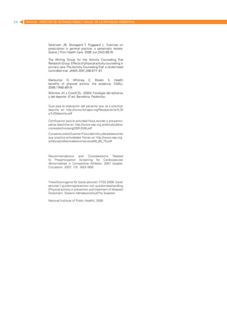 54   MANUAL DIRECTOR DE ACTIVIDAD FISICA Y SALUD DE LA REPUBLICA ARGENTINA




                   Sørensen JB, Skovgaard T, Puggaard L. Exercise on
                   prescription in general practice: a systematic review.
                   Scand J Prim Health Care. 2006 Jun;24(2):69-74.

                   The Writing Group for the Activity Counseling Trial
                   Research Group. Effects of physical activity counseling in
                   primary care: The Activity Counseling Trial: a randomized
                   controlled trial. JAMA 2001;286:677- 87  .


                   Warburton D, Whitney C, Bredin S. Health
                   benefits of physical activity: the evidence. CMAJ,
                   2006;174(6):801-9
                   Wilmore JH y Costill DL. (2004) Fisiología del esfuerzo
                   y del deporte. 5ª ed. Barcelona: Paidotribo.


                   Guía para la evaluación del paciente que va a practicar
                   deporte en http://www.foroaps.org/files/paciente%20
                   y%20deporte.pdf

                   Certificacion para la actividad física escolar y pre-partici-
                   pativa deportiva en http://www.sap.org.ar/docs/publica-
                   ciones/archivosarg/2001/538.pdf
                   Consenso sobre Examen Físico del niño y del adolescente
                   que practica actividades físicas en http://www.sap.org.
                   ar/docs/profesionales/consensos/00_60_79.pdf



                   Recommendations and Considerations Related
                   to Preparticipation Screening for Cardiovascular
                   Abnormalities in Competitive Athletes: 2007 Update.
                   Circulation. 2007; 115: 1643-1655



                   Yrkesföreningarna för fysisk aktivitet: FYSS 2008: fysisk
                   aktivitet I sjukdomsprevention och sjukdomsbehandling
                   [Physical activity in prevention and treatment of disease]
                   Stockholm: Statens folkhälsoinstitut[The Swedish

                   National Institute of Public Health]; 2008.
 