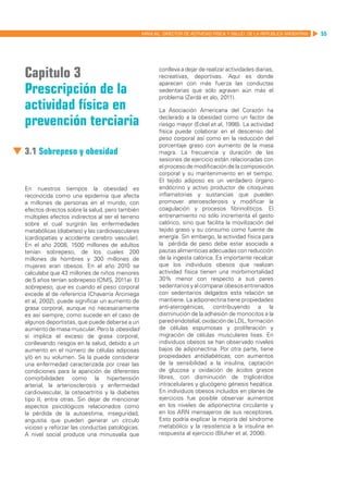 MANUAL DIRECTOR DE ACTIVIDAD FISICA Y SALUD DE LA REPUBLICA ARGENTINA   55




Capitulo 3                                              conlleva a dejar de realizar actividades diarias,
                                                        recreativas, deportivas. Aquí es donde

Prescripción de la
                                                        aparecen con más fuerza las conductas
                                                        sedentarias que sólo agravan aún más el
                                                        problema (Zerdá et alo, 2011).
actividad física en                                     La Asociación Americana del Corazón ha

prevención terciaria                                    declarado a la obesidad como un factor de
                                                        riesgo mayor (Eckel et al, 1998). La actividad
                                                        física puede colaborar en el descenso del
                                                        peso corporal así como en la reducción del
                                                        porcentaje graso con aumento de la masa
3.1 Sobrepeso y obesidad                                magra. La frecuencia y duración de las
                                                        sesiones de ejercicio están relacionadas con
                                                        el proceso de modificación de la composición
                                                        corporal y su mantenimiento en el tiempo.
                                                        El tejido adiposo es un verdadero órgano
En nuestros tiempos la obesidad es                      endócrino y activo productor de citoquinas
reconocida como una epidemia que afecta                 inflamatorias y sustancias que pueden
a millones de personas en el mundo, con                 promover ateroesclerosis y modificar la
efectos directos sobre la salud, pero también           coagulación y procesos fibrinolíticos. El
múltiples efectos indirectos al ser el terreno          entrenamiento no sólo incrementa el gasto
sobre el cual surgirán las enfermedades                 calórico, sino que facilita la movilización del
metabólicas (diabetes) y las cardiovasculares           tejido graso y su consumo como fuente de
(cardiopatías y accidente cerebro vascular).            energía. Sin embargo, la actividad física para
En el año 2008, 1500 millones de adultos                la pérdida de peso debe estar asociada a
tenían sobrepeso, de los cuales 200                     pautas alimenticias adecuadas con reducción
millones de hombres y 300 millones de                   de la ingesta calórica. Es importante recalcar
mujeres eran obesos. En el año 2010 se                  que los individuos obesos que realizan
calculaba que 43 millones de niños menores              actividad física tienen una morbimortalidad
de 5 años tenían sobrepeso (OMS, 2011a). El             30% menor con respecto a sus pares
sobrepeso, que es cuando el peso corporal               sedentarios y al comparar obesos entrenados
excede al de referencia (Chavarria Arciniega            con sedentarios delgados esta relación se
et al, 2002), puede significar un aumento de            mantiene. La adiponectina tiene propiedades
grasa corporal, aunque no necesariamente                anti-aterogénicas, contribuyendo a la
es así siempre, como sucede en el caso de               disminución de la adhesión de monocitos a la
algunos deportistas, que puede deberse a un             pared endotelial, oxidación de LDL, formación
aumento de masa muscular. Pero la obesidad              de células espumosas y proliferación y
sí implica el exceso de grasa corporal,                 migración de células musculares lisas. En
conllevando riesgos en la salud, debido a un            individuos obesos se han observado niveles
aumento en el número de células adiposas                bajos de adiponectina. Por otra parte, tiene
y/ó en su volumen. Se la puede considerar               propiedades antidiabéticas, con aumentos
una enfermedad caracterizada por crear las              de la sensibilidad a la insulina, captación
condiciones para la aparición de diferentes             de glucosa y oxidación de ácidos grasos
comorbilidades como la hipertensión                     libres, con disminución de triglicéridos
arterial, la arteriosclerosis y enfermedad              intracelulares y glucógeno génesis hepática.
cardiovascular, la osteoartritis y la diabetes          En individuos obesos incluidos en planes de
tipo II, entre otras. Sin dejar de mencionar            ejercicios fue posible observar aumentos
aspectos psicológicos relacionados como                 en los niveles de adiponectina circulante y
la pérdida de la autoestima, inseguridad,               en los ARN mensajeros de sus receptores.
angustia que pueden generar un círculo                  Esto podría explicar la mejoría del síndrome
vicioso y reforzar las conductas patológicas.           metabólico y la resistencia a la insulina en
A nivel social produce una minusvalía que               respuesta al ejercicio (Bluher et al, 2006).
 