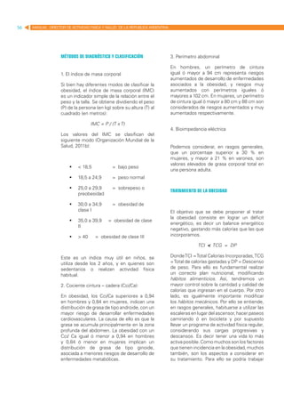 56   MANUAL DIRECTOR DE ACTIVIDAD FISICA Y SALUD DE LA REPUBLICA ARGENTINA




                   Métodos de diagnóstico y clasificación                    3. Perímetro abdominal

                                                                             En hombres, un perímetro de cintura
                   1. El índice de masa corporal                             igual ó mayor a 94 cm representa riesgos
                                                                             aumentados de desarrollo de enfermedades
                   Si bien hay diferentes modos de clasificar la             asociados a la obesidad, y riesgos muy
                   obesidad, el índice de masa corporal (IMC)                aumentados con perímetros iguales ó
                   es un indicador simple de la relación entre el            mayores a 102 cm. En mujeres, un perímetro
                   peso y la talla. Se obtiene dividiendo el peso            de cintura igual ó mayor a 80 cm y 88 cm son
                   (P) de la persona (en kg) sobre su altura (T) al          considerados de riesgos aumentados y muy
                   cuadrado (en metros):                                     aumentados respectivamente.

                                  IMC = P / (T x T)
                                                                             4. Bioimpedancia eléctrica
                   Los valores del IMC se clasifican del
                   siguiente modo (Organización Mundial de la
                   Salud, 2011b):                                            Podemos considerar, en rasgos generales,
                                                                             que un porcentaje superior a 30 % en
                                                                             mujeres, y mayor a 21 % en varones, son
                                                                             valores elevados de grasa corporal total en
                       	 < 18,5       	     = bajo peso
                                                                             una persona adulta.
                       	 18,5 a 24,9 	      = peso normal

                       	 25,0 a 29,9 	      = sobrepeso o
                                                                             Tratamiento de la obesidad
                          preobesidad

                       	 30,0 a 34,9      	 = obesidad de
                          clase I                                            El objetivo que se debe proponer al tratar
                                                                             la obesidad consiste en lograr un déficit
                       	 35,0 a 39,9      = obesidad de clase
                                                                             energético, es decir un balance energético
                          II
                                                                             negativo, gastando más calorías que las que
                       	 > 40      	= obesidad de clase III                 incorporamos.

                                                                                          TCI < TCG = DP

                   Este es un índice muy útil en niños, se                   Donde TCI = Total Calorías Incorporadas, TCG
                   utiliza desde los 2 años, y en quienes son                = Total de calorías gastadas y DP = Descenso
                   sedentarios o realizan actividad física                   de peso. Para ello es fundamental realizar
                   habitual.                                                 un correcto plan nutricional, modificando
                                                                             hábitos alimenticios. Así, tendremos un
                   2. Cociente cintura – cadera (Cci/Ca):                    mayor control sobre la cantidad y calidad de
                                                                             calorías que ingresan en el cuerpo. Por otro
                   En obesidad, los Cci/Ca superiores a 0,94                 lado, es igualmente importante modificar
                   en hombres y 0,84 en mujeres, indican una                 los hábitos mecánicos. Por ello se entiende,
                   distribución de grasa de tipo androide, con un            en rasgos generales, habituarse a utilizar las
                   mayor riesgo de desarrollar enfermedades                  escaleras en lugar del ascensor, hacer paseos
                   cardiovasculares. La causa de ello es que la              caminando ó en bicicleta y por supuesto
                   grasa se acumula principalmente en la zona                llevar un programa de actividad física regular,
                   profunda del abdomen. La obesidad con un                  considerando sus cargas progresivas y
                   Cci/ Ca igual ó menor a 0,94 en hombres                   descansos. Es decir tener una vida lo más
                   y 0,84 ó menor en mujeres implican un                     activa posible. Como muchos son los factores
                   distribución de grasa de tipo ginoide,                    que tienen incidencia en la obesidad, muchos
                   asociada a menores riesgos de desarrollo de               también, son los aspectos a considerar en
                   enfermedades metabólicas.                                 su tratamiento. Para ello se podría trabajar
 
