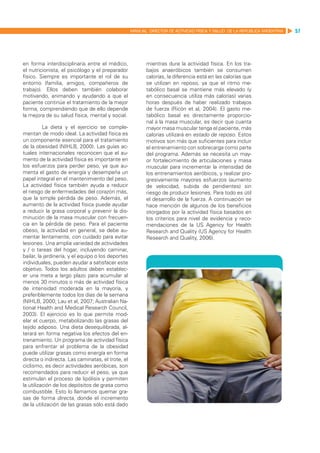 MANUAL DIRECTOR DE ACTIVIDAD FISICA Y SALUD DE LA REPUBLICA ARGENTINA   57




en forma interdisciplinaria entre el médico,               mientras dure la actividad física. En los tra-
el nutricionista, el psicólogo y el preparador             bajos anaeróbicos también se consumen
físico. Siempre es importante el rol de su                 calorías, la diferencia está en las calorías que
entorno (familia, amigos, compañeros de                    se utilizan en reposo, ya que el ritmo me-
trabajo). Ellos deben también colaborar                    tabólico basal se mantiene más elevado (y
motivando, animando y ayudando a que el                    en consecuencia utiliza más calorías) varias
paciente continúe el tratamiento de la mejor               horas después de haber realizado trabajos
forma, comprendiendo que de ello depende                   de fuerza (Ricón et al, 2004). El gasto me-
la mejora de su salud física, mental y social.             tabólico basal es directamente proporcio-
                                                           nal a la masa muscular, es decir que cuanta
          La dieta y el ejercicio se comple-               mayor masa muscular tenga el paciente, más
mentan de modo ideal. La actividad física es               calorías utilizará en estado de reposo. Estos
un componente esencial para el tratamiento                 motivos son más que suficientes para incluir
de la obesidad (NIHLB, 2000). Las guías ac-                el entrenamiento con sobrecarga como parte
tuales internacionales reconocen que el au-                del programa. Además se necesita un may-
mento de la actividad física es importante en              or fortalecimiento de articulaciones y masa
los esfuerzos para perder peso, ya que au-                 muscular para incrementar la intensidad de
menta el gasto de energía y desempeña un                   los entrenamientos aeróbicos, y realizar pro-
papel integral en el mantenimiento del peso.               gresivamente mayores esfuerzos (aumento
La actividad física también ayuda a reducir                de velocidad, subida de pendientes) sin
el riesgo de enfermedades del corazón más,                 riesgo de producir lesiones. Para todo es útil
que la simple pérdida de peso. Además, el                  el desarrollo de la fuerza. A continuación se
aumento de la actividad física puede ayudar                hace mención de algunos de los beneficios
a reducir la grasa corporal y prevenir la dis-             otorgados por la actividad física basados en
minución de la masa muscular con frecuen-                  los criterios para nivel de evidencia y reco-
cia en la pérdida de peso. Para el paciente                mendaciones de la US Agency for Health
obeso, la actividad en general, se debe au-                Research and Quality (US Agency for Health
mentar lentamente, con cuidado para evitar                 Research and Quality, 2006).
lesiones. Una amplia variedad de actividades
y / o tareas del hogar, incluyendo caminar,
bailar, la jardinería, y el equipo o los deportes
individuales, pueden ayudar a satisfacer este
objetivo. Todos los adultos deben establec-
er una meta a largo plazo para acumular al
menos 30 minutos o más de actividad física
de intensidad moderada en la mayoría, y
preferiblemente todos los días de la semana
(NIHLB, 2000; Lau et al, 2007; Australian Na-
tional Health and Medical Research Council,
2003). El ejercicio es lo que permite mod-
elar el cuerpo, metabolizando las grasas del
tejido adiposo. Una dieta desequilibrada, al-
terará en forma negativa los efectos del en-
trenamiento. Un programa de actividad física
para enfrentar el problema de la obesidad
puede utilizar grasas como energía en forma
directa o indirecta. Las caminatas, el trote, el
ciclismo, es decir actividades aeróbicas, son
recomendados para reducir el peso, ya que
estimulan el proceso de lipólisis y permiten
la utilización de los depósitos de grasa como
combustible. Esto lo llamamos quemar gra-
sas de forma directa, donde el incremento
de la utilización de las grasas sólo está dado
 