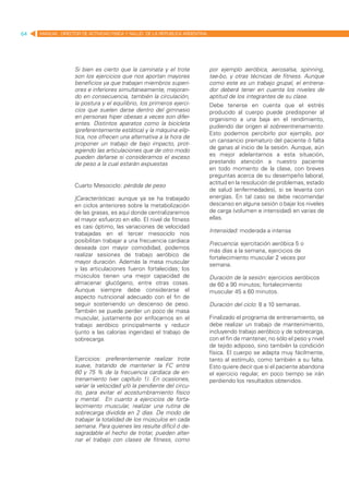 64   MANUAL DIRECTOR DE ACTIVIDAD FISICA Y SALUD DE LA REPUBLICA ARGENTINA




                   Si bien es cierto que la caminata y el trote              por ejemplo aeróbica, aerosalsa, spinning,
                   son los ejercicios que nos aportan mayores                tae-bo, y otras técnicas de fitness. Aunque
                   beneficios ya que trabajan miembros superi-               como este es un trabajo grupal, el entrena-
                   ores e inferiores simultáneamente, mejoran-               dor deberá tener en cuenta los niveles de
                   do en consecuencia, también la circulación,               aptitud de los integrantes de su clase.
                   la postura y el equilibrio, los primeros ejerci-          Debe tenerse en cuenta que el estrés
                   cios que suelen darse dentro del gimnasio                 producido al cuerpo puede predisponer al
                   en personas hiper obesas a veces son difer-               organismo a una baja en el rendimiento,
                   entes. Distintos aparatos como la bicicleta
                                                                             pudiendo dar origen al sobreentrenamiento.
                   (preferentemente estática) y la máquina elíp-
                                                                             Esto podemos percibirlo por ejemplo, por
                   tica, nos ofrecen una alternativa a la hora de
                                                                             un cansancio prematuro del paciente ó falta
                   proponer un trabajo de bajo impacto, prot-
                   egiendo las articulaciones que de otro modo               de ganas al inicio de la sesión. Aunque, aún
                   pueden dañarse si consideramos el exceso                  es mejor adelantarnos a esta situación,
                   de peso a la cual estarán expuestas                       prestando atención a nuestro paciente
                                                                             en todo momento de la clase, con breves
                                                                             preguntas acerca de su desempeño laboral,
                   Cuarto Mesociclo: pérdida de peso                         actitud en la resolución de problemas, estado
                                                                             de salud (enfermedades), si se levanta con
                   |Características: aunque ya se ha trabajado               energías. En tal caso se debe recomendar
                   en ciclos anteriores sobre la metabolización              descanso en alguna sesión o bajar los niveles
                   de las grasas, es aquí donde centralizaremos              de carga (volumen e intensidad) en varias de
                   el mayor esfuerzo en ello. El nivel de fitness            ellas.
                   es casi óptimo, las variaciones de velocidad
                                                                             Intensidad: moderada a intensa
                   trabajadas en el tercer mesociclo nos
                   posibilitan trabajar a una frecuencia cardiaca            Frecuencia: ejercitación aeróbica 5 o
                   deseada con mayor comodidad, podemos
                                                                             más días a la semana, ejercicios de
                   realizar sesiones de trabajo aeróbico de
                                                                             fortalecimiento muscular 2 veces por
                   mayor duración. Además la masa muscular
                                                                             semana.
                   y las articulaciones fueron fortalecidas; los
                   músculos tienen una mejor capacidad de                    Duración de la sesión: ejercicios aeróbicos
                   almacenar glucógeno, entre otras cosas.                   de 60 a 90 minutos; fortalecimiento
                   Aunque siempre debe considerarse el                       muscular 45 a 60 minutos.
                   aspecto nutricional adecuado con el fin de
                   seguir sosteniendo un descenso de peso.                   Duración del ciclo: 8 a 10 semanas.
                   También se puede perder un poco de masa
                   muscular, justamente por enfocarnos en el                 Finalizado el programa de entrenamiento, se
                   trabajo aeróbico principalmente y reducir                 debe realizar un trabajo de mantenimiento,
                   (junto a las calorías ingeridas) el trabajo de            incluyendo trabajo aeróbico y de sobrecarga,
                   sobrecarga.                                               con el fin de mantener, no sólo el peso y nivel
                                                                             de tejido adiposo, sino también la condición
                                                                             física. El cuerpo se adapta muy fácilmente,
                   Ejercicios: preferentemente realizar trote                tanto al estímulo, como también a su falta.
                   suave, tratando de mantener la FC entre                   Esto quiere decir que si el paciente abandona
                   60 y 75 % de la frecuencia cardiaca de en-                el ejercicio regular, en poco tiempo se irán
                   trenamiento (ver capítulo 1). En ocasiones,               perdiendo los resultados obtenidos.
                   variar la velocidad y/ó la pendiente del circu-
                   ito, para evitar el acostumbramiento físico
                   y mental. En cuanto a ejercicios de forta-
                   lecimiento muscular, realizar una rutina de
                   sobrecarga dividida en 2 días. De modo de
                   trabajar la totalidad de los músculos en cada
                   semana. Para quienes les resulte difícil ó de-
                   sagradable el hecho de trotar, pueden alter-
                   nar el trabajo con clases de fitness, como
 