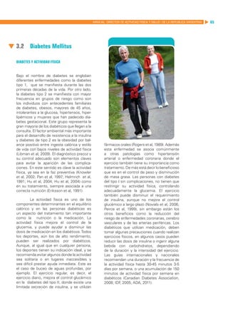 MANUAL DIRECTOR DE ACTIVIDAD FISICA Y SALUD DE LA REPUBLICA ARGENTINA   65




3.2	Diabetes Mellitus

Diabetes y actividad física


Bajo el nombre de diabetes se engloban
diferentes enfermedades como la diabetes
tipo 1, que se manifiesta durante las dos
primeras décadas de la vida. Por otro lado,
la diabetes tipo 2 se manifiesta con mayor
frecuencia en grupos de riesgo como son
los individuos con antecedentes familiares
de diabetes, obesos, mayores de 45 años,
intolerantes a la glucosa, hipertensos, hiper-
lipémicos y mujeres que han padecido dia-
betes gestacional. Este grupo representa la
gran mayoría de los diabéticos que llegan a la
consulta. El factor ambiental más importante
para el desarrollo de resistencia a la insulina
y diabetes de tipo 2 es la obesidad por bal-
ance positivo entre ingesta calórica y estilo            fármacos orales (Rogers et al, 1989). Además
de vida con bajos niveles de actividad física            esta enfermedad se asocia comúnmente
(Libman et al, 2009). El diagnóstico precoz y            a otras patologías como hipertensión
su control adecuado son elementos claves                 arterial o enfermedad coronaria donde el
para evitar la aparición de las complica-                ejercicio también tiene su importancia como
ciones. En este sentido es clave la actividad            tratamiento. De más está decir lo beneficioso
física, ya sea en la faz preventiva (Knowler             que es en el control de peso y disminución
et al, 2002; Pan et al, 1997; Helmrich et al,            de masa grasa. Las personas con diabetes
1991; Hu et al, 2004; Hu et al, 2004) como               del tipo I sin complicaciones, no tienen que
en su tratamiento, siempre asociada a una                restringir su actividad física, controlando
correcta nutrición (Eriksson et al, 1991).               adecuadamente la glucemia. El ejercicio
                                                         también puede disminuir el requerimiento
         La actividad física es uno de los               de insulina, aunque no mejora el control
componentes determinantes en el equilibrio               glucémico a largo plazo (Novials et al, 2006;
calórico y en las personas diabéticas es                 Peirce et al, 1999), sin embargo están los
un aspecto del tratamiento tan importante                otros beneficios como la reducción del
como la nutrición o la medicación. La                    riesgo de enfermedades coronarias, cerebro
actividad física mejora el control de la                 vasculares y de las arterias periféricas. Los
glucemia, y puede ayudar a disminuir las                 diabéticos que utilizan medicación, deben
dosis de medicación en los diabéticos. Todos             tomar algunas precauciones cuando realizan
los deportes, aún los de alto rendimiento,               ejercicios físicos, en algunos casos pueden
pueden ser realizados por diabéticos.                    reducir las dosis de insulina o ingerir alguna
Aunque, al igual que en cualquier persona,               bebida con carbohidratos, dependiendo
los deportes tienen su indicación ideal, y se            de la duración y la intensidad del ejercicio.
recomienda evitar algunos donde la actividad             Las guías internacionales y nacionales
sea solitaria o en lugares inaccesibles y                recomiendan una duración y la frecuencia de
sea difícil prestar ayuda inmediata. Este es             la actividad física hasta 30-45 minutos 3-5
el caso de buceo de aguas profundas, por                 días por semana, o una acumulación de 150
ejemplo. El ejercicio regular, es decir, el              minutos de actividad física por semana en
ejercicio diario, mejora el control glucémico            diabéticos (Canadian Diabetes Association,
en la diabetes del tipo II, donde existe una             2008; IDF 2005; ADA, 2011).
                                                                    ,
limitada secreción de insulina, y se utilizan
 
