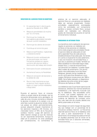 66   MANUAL DIRECTOR DE ACTIVIDAD FISICA Y SALUD DE LA REPUBLICA ARGENTINA




                   Beneficios del ejercicio físico en diabéticos             práctica de un ejercicio adecuado, el
                                                                             ejercicio físico en una persona con diabetes
                                                                             debe ser siempre programado. Existen
                                                                             actividades especialmente aconsejadas
                       	 En pacientes tipo 2, disminuye la
                                                                             como las actividades con componente
                          glucemia (Novials et al, 2006).
                                                                             aeróbico y escaso contacto físico, aunque
                       	 Mejora la sensibilidad a la insulina               puedan ser realizadas con diferentes
                          por 12 a 72 horas.                                 grados de intensidad de acuerdo al nivel de
                                                                             entrenamiento individual.
                       	 Disminuye los niveles de
                          hemoglobina glicosilada marcador
                          de buen control metabólico.                        Programas de actividad física

                       	 Disminuye los valores de tensión                   Los beneficios de la realización de ejercicio
                                                                             regular en personas con diabetes son
                       	 Contribuye al control de peso                      similares en las personas sin diabetes.
                                                                             Como todo programa de actividades físicas
                       	 Mejora el perfil lipídico: triglicéridos           el ejercicio debe ser adecuado al nivel
                          y colesterol arterial                              de la capacidad física de cada persona,
                                                                             estableciéndose el tipo adecuado. Se tendrá
                       	 Mejora la función cardiovascular,                  en cuenta si el paciente ha sido sedentario,
                          ya que promueve una menor                          o sea una iniciación a la actividad física, o
                          frecuencia cardiaca en reposo,                     que sea un paciente ya iniciado. También se
                          aumento del volumen latido y                       debe establecer la intensidad según edad,
                          disminución del trabajo del corazón                estado físico, y nivel de entrenamiento.
                                                                             Las personas con diabetes 1 pueden lograr
                       	 Estimula la función cardiovascular                 altos niveles de rendimiento. Uno de los
                                                                             casos más publicitados fue el de Steve
                       	 Aumenta la fuerza y la flexibilidad
                                                                             Redgrave, ganador de las medallas de
                       	 Mejora la sensación de bienestar y                 oro en remo para Gran Bretaña en cinco
                          la calidad de vida                                 Juegos Olímpicos consecutivos (de 1984 a
                                                                             2000). Se le había realizado un diagnóstico
                       	 Pero lo más importante es que                      de diabetes dos años antes de los juegos
                          el ejercicio físico regular ayuda a                Olímpicos de Sydney en 2000.
                          lograr un mejor control metabólico
                          a largo plazo.                                     Los diabéticos tipo 2 que hacen ejercicios de
                                                                             resistencia, obtienen los mismos beneficios
                                                                             metabólicos y de hipertrofia muscular que
                   Durante el ejercicio físico el músculo                    los no diabéticos. Hay actividades como
                   utiliza su propia reserva de energía, que se              el buceo, que pueden realizarse con un
                   encuentra almacenada como glucógeno. Al                   entrenamiento adecuado. Deberá siempre
                   cabo de unos minutos comienza a utilizarse                cuidarse de deportes de combate como
                   la glucosa circulante en la sangre y es en                box, judo, taek won do y karate, debido a los
                   esta fase cuando la glucemia tiende a bajar.              daños potenciales en la retina.
                   Las grasas se utilizan permanentemente,
                                                                             Para trabajar con cierto margen de seguridad,
                   aunque adquieren singular importancia en
                                                                             hay que trabajar con un porcentaje de la
                   los ejercicios mayores a 30 minutos, con
                                                                             frecuencia cardiaca máxima1. La frecuencia
                   intensidad menor al 70% de la frecuencia
                                                                             ideal del ejercicio físico en el diabético será
                   cardíaca máxima. Luego del ejercicio se
                                                                             de ¡seis a siete veces/semana! O sea,
                   debe reponer energía ya que las reservas
                                                                             diariamente. Sin embargo se puede comenzar
                   se van reponiendo lentamente. Aunque la
                                                                             en aquellos pacientes que se inician en la
                   edad y/o la presencia de otras patologías
                                                                             actividad física con 3 sesiones semanales,
                   y/o complicaciones, no contraindica la
                                                                             1. Para ampliar este tema se sugiere ver capítulo 1: frecuencia cardiaca de entrenamiento.
 