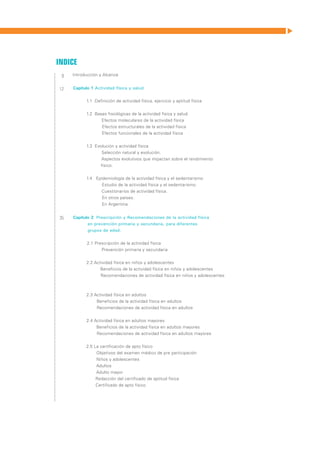 Indice
 9   Introducción y Alcance


12   Capítulo 1 Actividad física y salud


           1.1 Definición de actividad física, ejercicio y aptitud física


           1.2 Bases fisiológicas de la actividad física y salud	
                  Efectos moleculares de la actividad física
 	                Efectos estructurales de la actividad física
 	                Efectos funcionales de la actividad física


           1.3 Evolución y actividad física
                  Selección natural y evolución.
                  Aspectos evolutivos que impactan sobre el rendimiento
                 físico.


           1.4 Epidemiología de la actividad física y el sedentarismo
 	                 Estudio de la actividad física y el sedentarismo
                   Cuestionarios de actividad física.
 	                 En otros países.
 	                 En Argentina.


35   Capítulo 2 Prescripción y Recomendaciones de la actividad física
            en prevención primaria y secundaria, para diferentes
            grupos de edad.


           2.1 Prescripción de la actividad física
                  Prevención primaria y secundaria


           2.2 Actividad física en niños y adolescentes
                  Beneficios de la actividad física en niños y adolescentes
 	                Recomendaciones de actividad física en niños y adolescentes
 	


           2.3 Actividad física en adultos
 	              Beneficios de la actividad física en adultos
 	              Recomendaciones de actividad física en adultos


           2.4 Actividad física en adultos mayores
                Beneficios de la actividad física en adultos mayores
 	              Recomendaciones de actividad física en adultos mayores


           2.5 La certificación de apto físico
                Objetivos del examen médico de pre participación
                Niños y adolescentes
                Adultos
                Adulto mayor
 	              Redacción del certificado de aptitud física
                Certificado de apto físico
 