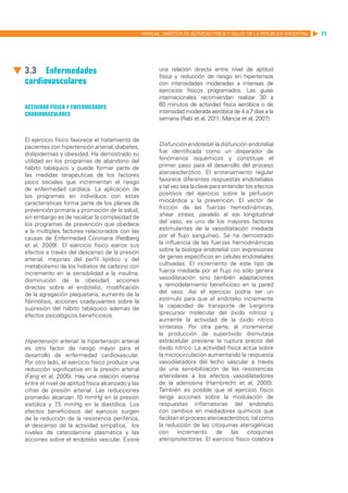 MANUAL DIRECTOR DE ACTIVIDAD FISICA Y SALUD DE LA REPUBLICA ARGENTINA   71




3.3	 Enfermedades                                         una relación directa entre nivel de aptitud
                                                          física y reducción de riesgo en hipertensos
cardiovasculares                                          con intensidades moderadas a intensas de
                                                          ejercicios físicos programados. Las guías
                                                          internacionales recomiendan realizar 30 a
Actividad Física y enfermedades                           60 minutos de actividad física aeróbica o de
cardiovasculares                                          intensidad moderada aeróbica de 4 a 7 días a la
                                                          semana (Rabi et al, 2011; Mancia et al, 2007).


El ejercicio físico favorece el tratamiento de
pacientes con hipertensión arterial, diabetes,            Disfunción endotelial: la disfunción endotelial
dislipidemias y obesidad. Ha demostrado su                fue identificada como un disparador de
utilidad en los programas de abandono del                 fenómenos isquémicos y constituye el
hábito tabáquico y puede formar parte de                  primer paso para el desarrollo del proceso
las medidas terapéuticas de los factores                  ateroesclerótico. El entrenamiento regular
psico sociales que incrementan el riesgo                  favorece diferentes respuestas endoteliales
de enfermedad cardíaca. La aplicación de                  y tal vez sea la clave para entender los efectos
los programas en individuos con estas                     positivos del ejercicio sobre la perfusión
características forma parte de los planes de              miocárdica y la prevención. El vector de
prevención primaria y promoción de la salud,              fricción de las fuerzas hemodinámicas,
sin embargo es de recalcar la complejidad de              shear stress, paralelo al eje longitudinal
los programas de prevención que obedece                   del vaso, es uno de los mayores factores
a la múltiples factores relacionados con las              estimulantes de la vasodilatación mediada
causas de Enfermedad Coronaria (Redberg                   por el flujo sanguíneo. Se ha demostrado
et al, 2009). El ejercicio físico ejerce sus              la influencia de las fuerzas hemodinámicas
efectos a través del descenso de la presión               sobre la biología endotelial con expresiones
arterial, mejorías del perfil lipídico y del              de genes específicos en células endoteliales
metabolismo de los hidratos de carbono con                cultivadas. El incremento de este tipo de
incremento en la sensibilidad a la insulina,              fuerza mediada por el flujo no sólo genera
disminución de la obesidad, acciones                      vasodilatación sino también adaptaciones
directas sobre el endotelio, modificación                 y remodelamiento beneficioso en la pared
de la agregación plaquetaria, aumento de la               del vaso. Así el ejercicio podría ser un
fibrinólisis, acciones coadyuvantes sobre la              estímulo para que el endotelio incremente
supresión del hábito tabáquico además de                  la capacidad de transporte de L-arginina
efectos psicológicos beneficiosos.                        (precursor molecular del óxido nítrico) y
                                                          aumente la actividad de la óxido nítrico
                                                          sintetasa. Por otra parte, al incrementar
                                                          la producción de superóxido dismutasa
Hipertensión arterial: la hipertensión arterial           extracelular previene la ruptura precoz del
es otro factor de riesgo mayor para el                    óxido nítrico. La actividad física actúa sobre
desarrollo de enfermedad cardiovascular.                  la microcirculación aumentando la respuesta
Por otro lado, el ejercicio físico produce una            vasodilatadora del lecho vascular a través
reducción significativa en la presión arterial            de una sensibilización de las resistencias
(Fang et al, 2005). Hay una relación inversa              arteriolares a los efectos vasodilatadores
entre el nivel de aptitud física alcanzado y las          de la adenosina (Hambrecht et al, 2000).
cifras de presión arterial. Las reducciones               También es posible que el ejercicio físico
promedio alcanzan 10 mmHg en la presión                   tenga acciones sobre la modulación de
sistólica y 7 mmHg en la diastólica. Los
             ,5                                           respuestas inflamatorias del endotelio
efectos beneficiosos del ejercicio surgen                 con cambios en mediadores químicos que
de la reducción de la resistencia periférica,             facilitan el proceso ateroesclerótico, tal como
el descenso de la actividad simpática, los                la reducción de las citoquinas aterogénicas
niveles de catecolamina plasmática y las                  con      incremento      de    las    citoquinas
acciones sobre el endotelio vascular. Existe              ateroprotectoras. El ejercicio físico colabora
 