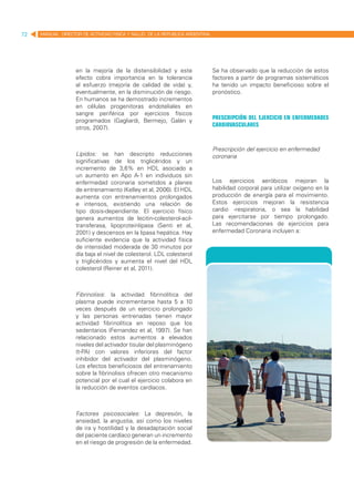 72   MANUAL DIRECTOR DE ACTIVIDAD FISICA Y SALUD DE LA REPUBLICA ARGENTINA




                   en la mejoría de la distensibilidad y este                Se ha observado que la reducción de estos
                   efecto cobra importancia en la tolerancia                 factores a partir de programas sistemáticos
                   al esfuerzo (mejoría de calidad de vida) y,               ha tenido un impacto beneficioso sobre el
                   eventualmente, en la disminución de riesgo.               pronóstico.
                   En humanos se ha demostrado incrementos
                   en células progenitoras endoteliales en
                   sangre periférica por ejercicios físicos
                                                                             Prescripción del ejercicio en enfermedades
                   programados (Gagliardi, Bermejo, Galán y
                                                                             cardiovasculares
                   otros, 2007).


                                                                             Prescripción del ejercicio en enfermedad
                   Lípidos: se han descripto reducciones                     coronaria
                   significativas de los triglicéridos y un
                   incremento de 3,6% en HDL asociado a
                   un aumento en Apo A-1 en individuos sin
                   enfermedad coronaria sometidos a planes                   Los ejercicios aeróbicos mejoran la
                   de entrenamiento (Kelley et al, 2006). El HDL             habilidad corporal para utilizar oxígeno en la
                   aumenta con entrenamientos prolongados                    producción de energía para el movimiento.
                   e intensos, existiendo una relación de                    Estos ejercicios mejoran la resistencia
                   tipo dosis-dependiente. El ejercicio físico               cardio -respiratoria, o sea la habilidad
                   genera aumentos de lecitin-colesterol-acil-               para ejercitarse por tiempo prolongado.
                   transferasa, lipoproteinlipasa (Senti et al,              Las recomendaciones de ejercicios para
                   2001) y descensos en la lipasa hepática. Hay              enfermedad Coronaria incluyen a:
                   suficiente evidencia que la actividad física
                   de intensidad moderada de 30 minutos por
                   día baja el nivel de colesterol. LDL colesterol
                   y triglicéridos y aumenta el nivel del HDL
                   colesterol (Reiner et al, 2011).



                   Fibrinolisis: la actividad fibrinolítica del
                   plasma puede incrementarse hasta 5 a 10
                   veces después de un ejercicio prolongado
                   y las personas entrenadas tienen mayor
                   actividad fibrinolítica en reposo que los
                   sedentarios (Fernandez et al, 1997). Se han
                   relacionado estos aumentos a elevados
                   niveles del activador tisular del plasminógeno
                   (t-PA) con valores inferiores del factor
                   inhibidor del activador del plasminógeno.
                   Los efectos beneficiosos del entrenamiento
                   sobre la fibrinolisis ofrecen otro mecanismo
                   potencial por el cual el ejercicio colabora en
                   la reducción de eventos cardíacos.



                   Factores psicosociales: La depresión, la
                   ansiedad, la angustia, así como los niveles
                   de ira y hostilidad y la desadaptación social
                   del paciente cardíaco generan un incremento
                   en el riesgo de progresión de la enfermedad.
 