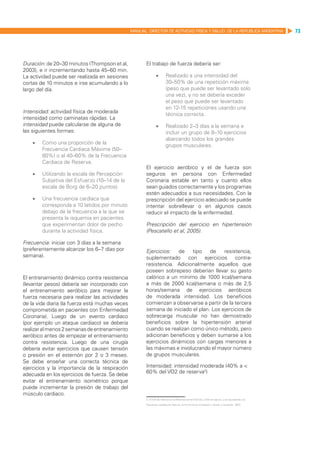 MANUAL DIRECTOR DE ACTIVIDAD FISICA Y SALUD DE LA REPUBLICA ARGENTINA                              73




Duración: de 20–30 minutos (Thompson et al,             El trabajo de fuerza debería ser:
2003), e ir incrementando hasta 45–60 min.
La actividad puede ser realizada en sesiones                    •	       Realizado a una intensidad del
cortas de 10 minutos e irse acumulando a lo                              30–50% de una repetición máxima
largo del día.                                                           (peso que puede ser levantado solo
                                                                         una vez), y no se debería exceder
                                                                         el peso que puede ser levantado
                                                                         en 12-15 repeticiones usando una
Intensidad: actividad física de moderada
                                                                         técnica correcta.
intensidad como caminatas rápidas. La
intensidad puede calcularse de alguna de                        •	       Realizado 2–3 días a la semana e
las siguientes formas:                                                   incluir un grupo de 8–10 ejercicios
                                                                         abarcando todos los grandes
    •	   Como una proporción de la
                                                                         grupos musculares.
         Frecuencia Cardiaca Máxima (50–
         80%) o al 40–60% de la Frecuencia
         Cardiaca de Reserva.
                                                        El ejercicio aeróbico y el de fuerza son
    •	   Utilizando la escala de Percepción             seguros en persona con Enfermedad
         Subjetiva del Esfuerzo (10–14 de la            Coronaria estable en tanto y cuanto ellos
         escala de Borg de 6–20 puntos).                sean guiados correctamente y los programas
                                                        estén adecuados a sus necesidades. Con la
    •	   Una frecuencia cardíaca que                    prescripción del ejercicio adecuado se puede
         corresponda a 10 latidos por minuto            intentar sobrellevar o en algunos casos
         debajo de la frecuencia a la que se            reducir el impacto de la enfermedad.
         presenta la isquemia en pacientes
         que experimentan dolor de pecho                Prescripción del ejercicio en hipertensión
         durante la actividad física.                   (Pescatello et al, 2005).

Frecuencia: iniciar con 3 días a la semana
(preferentemente alcanzar los 6–7 días por              Ejercicios:   de    tipo   de    resistencia,
semana).                                                suplementado con ejercicios contra-
                                                        resistencia. Adicionalmente aquellos que
                                                        poseen sobrepeso deberían llevar su gasto
El entrenamiento dinámico contra resistencia            calórico a un mínimo de 1000 kcal/semana
(levantar pesos) debería ser incorporado con            a más de 2000 kcal/semana o más de 2,5
el entrenamiento aeróbico para mejorar la               horas/semana de ejercicios aeróbicos
fuerza necesaria para realizar las actividades          de moderada intensidad. Los beneficios
de la vida diaria (la fuerza está muchas veces          comienzan a observarse a partir de la tercera
comprometida en pacientes con Enfermedad                semana de iniciado el plan. Los ejercicios de
Coronaria). Luego de un evento cardiaco                 sobrecarga muscular no han demostrado
(por ejemplo un ataque cardiaco) se debería             beneficios sobre la hipertensión arterial
realizar al menos 2 semanas de entrenamiento            cuando se realizan como único método, pero
aeróbico antes de empezar el entrenamiento              adicionan beneficios y deben sumarse a los
contra resistencia. Luego de una cirugía                ejercicios dinámicos con cargas menores a
debería evitar ejercicios que causen tensión            las máximas e involucrando el mayor número
o presión en el esternón por 2 o 3 meses.               de grupos musculares.
Se debe enseñar una correcta técnica de
ejercicios y la importancia de la respiración           Intensidad: intensidad moderada (40% a <
adecuada en los ejercicios de fuerza. Se debe           60% del VO2 de reserva2)
evitar el entrenamiento isométrico porque
puede incrementar la presión de trabajo del
músculo cardiaco.
                                                        2. El VO2 de reserva es la diferencia entre VO2máx y VO2 de reposo, y es equivalente a la

                                                        frecuencia cardíaca de reserva, como se vio en el capítulo 1 (Swain y Leutholtz, 1997).
 