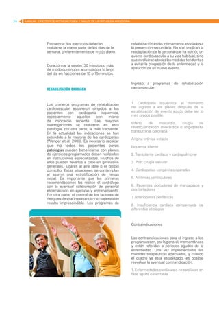 74   MANUAL DIRECTOR DE ACTIVIDAD FISICA Y SALUD DE LA REPUBLICA ARGENTINA




                   Frecuencia: los ejercicios deberían                       rehabilitación están íntimamente asociados a
                   realizarse la mayor parte de los días de la               la prevención secundaria. No solo implican la
                   semana, preferentemente de modo diario.                   readaptación de la persona que ha sufrido un
                                                                             evento cardiovascular a su vida habitual, sino
                                                                             que involucran a todas las medidas tendientes
                   Duración de la sesión: 30 minutos o más,                  a evitar la progresión de la enfermedad y la
                   de modo continuo o acumulado a lo largo                   aparición de un nuevo evento.
                   del día en fracciones de 10 o 15 minutos.

                                                                             Ingreso a programas           de   rehabilitación
                   Rehabilitación cardiaca                                   cardiovascular



                   Los primeros programas de rehabilitación                  1. Cardiopatía isquémica: el momento
                   cardiovascular estuvieron dirigidos a los                 del ingreso a los planes después de la
                   pacientes con cardiopatía isquémica,                      estabilización del evento agudo debe ser lo
                   especialmente      aquellos    con    infarto             más precoz posible.
                   de miocardio reciente. Las mayores
                                                                             Infarto    de    miocardio,   cirugía   de
                   investigaciones se realizaron en esta
                                                                             revascularización miocárdica o angioplastia
                   patología, por otra parte, la más frecuente.
                                                                             transluminal coronaria
                   En la actualidad las indicaciones se han
                   extendido a la mayoría de las cardiopatías                Angina crónica estable
                   (Wenger et al, 2008). Es necesario recalcar
                   que no todos los pacientes cuyas                          Isquemia silente
                   patologías pueden beneficiarse con planes
                   de ejercicios programados deben realizarlos               2. Transplante cardíaco y cardiopulmonar
                   en instituciones especializadas. Muchos de
                   ellos pueden llevarlos a cabo en gimnasios                3. Post cirugía valvular
                   generales, lugares al aire libre o el propio
                   domicilio. Estas situaciones se contemplan                4. Cardiopatías congénitas operadas
                   al asumir una estratificación de riesgo
                   inicial. Es importante que las primeras                   5. Arritmias ventriculares
                   recomendaciones las realice el cardiólogo
                   con la eventual colaboración de personal                  6. Pacientes portadores de marcapasos y
                   especializado en ejercicio y entrenamiento.               desfibriladores
                   Por otra parte, el control de los factores de
                   riesgo es de vital importancia y su supervisión           7 Arteriopatías periféricas
                                                                              .
                   resulta imprescindible. Los programas de
                                                                             8. Insuficiencia cardíaca compensada de
                                                                             diferentes etiologías



                                                                             Contraindicaciones


                                                                             Las contraindicaciones para el ingreso a los
                                                                             programas son, por lo general, momentáneas
                                                                             y están referidas a períodos agudos de la
                                                                             enfermedad. Una vez implementadas las
                                                                             medidas terapéuticas adecuadas, y cuando
                                                                             el cuadro ya está estabilizado, es posible
                                                                             reevaluar la eventual contraindicación.

                                                                             1. Enfermedades cardíacas o no cardíacas en
                                                                             fase aguda o inestable
 