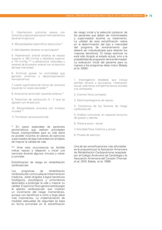 MANUAL DIRECTOR DE ACTIVIDAD FISICA Y SALUD DE LA REPUBLICA ARGENTINA   75




2. Hipertensión pulmonar severa con                       de riesgo inicial y la selección posterior de
síntomas o descompensación hemodinámica                   los pacientes que deban ser monitoreados
durante el ejercicio                                      y supervisados durante su tratamiento.
                                                          La utilidad de esta estratificación radica
3. Miocardiopatía hipertrófica obstructiva *              en la determinación del tipo e intensidad
                                                          del programa de entrenamiento que
4. Valvulopatías severas no quirúrgicas*                  deberá ser individualizado para obtener los
                                                          mayores beneficios. El riesgo eventual no
5. Hipertensión arterial sistólica de reposo              está sólo dirigido al estado actual, sino a la
superior a 180 mmHg o diastólica superior                 probabilidad de progresión de la enfermedad.
a 110 mmHg ** o elevaciones reiteradas y                  La evaluación inicial del paciente para su
severas de la presión arterial con el ejercicio           ingreso a los programas debe incluir (Balady
de baja intensidad.                                       et al, 2000):
6. Arritmias graves no controladas que
generan síntomas o descompensación
hemodinámica	                                             1. Interrogatorio detallado que incluya
                                                          perfiles clínicos y quirúrgicos, medicación
7 Lesión significativa de tronco de coronaria
 .                                                        actual, exámenes complementarios acordes
izquierda no revascularizable *                           a la cardiopatía
8. Aneurisma ventricular izquierdo extenso *              2. Examen físico completo
9. Trastornos de conducción A - V que se                  3. Electrocardiograma de reposo
agravan con el ejercicio
                                                          4. Constancia de los factores de riesgo
10. Miocardiopatía coronaria con trombos                  cardiovascular
murales *
                                                          5. Análisis nutricional, en especial consumo
11. Trombosis venosa profunda                             de grasas y calorías.

                                                          6. Historia psico - social
* En casos especiales de pacientes
asintomáticos que realicen actividades                    7 Actividad física histórica y actual
                                                           .
físicas imprescindibles para su vida diaria
es posible incluirlos en planes de ejercicios             8. Prueba de ejercicio
supervisados de baja intensidad con el objeto
de mejorar la calidad de vida.

** Ante esta circunstancia es factible                    Una de las estratificaciones más difundidas
indicar reposo y relajación o iniciar una                 es la propuesta por la Asociación Americana
caminata durante algunos minutos y volver                 de Rehabilitación Cardiopulmonar aceptada
a controlar.                                              por el Colegio Americano de Cardiología y la
                                                          Asociación Americana del Corazón (Thomas
Estratificación de riesgo en rehabilitación               et al, 2010; Balady et al, 1999).
cardiovascular

Los       programas         de    rehabilitación
cardiovascular, como cualquier tratamiento en
medicina, están dirigidos a lograr beneficios
fisiológicos, psicológicos y sintomáticos
destinados a prolongar la vida y mejorar su
calidad. El ejercicio físico genera sobrecargas
al aparato cardiovascular que implican
un incremento del riesgo momentáneo,
aunque con beneficios a corto y largo plazo
más importantes. La implementación de
medidas adecuadas de seguridad se basa
en forma primordial en la estratificación
 