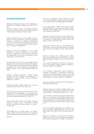 MANUAL DIRECTOR DE ACTIVIDAD FISICA Y SALUD DE LA REPUBLICA ARGENTINA   77




Referencias bibliográficas                                         Eriksson KF y Lindgarde F (1991). Prevention of Type
                                                                                               .
                                                                   2 (noninsulin dependent diabetes) diabetes mellitus by
                                                                   diet and physical exercise. Diabetalogia; 34:891–898.
American Diabetes Association. 2011. Standards of
Medical Care in Diabetes. Diabetes Care 2011 34:S11-
S61                                                                Fang J, Wylie-Rosett J, Alderman M. (2005). Exercise
Australian National Health and Medical Research                    and cardiovascular outcomes by hypertensive status:
Council. Clinical Practice Guidelines for the Management           NAHNES I epidemiological follow up study,1971-1992.
of Overweight and Obesity in Adults. 2003.                         Am J Hypertens; 18:751-758.


                                                                   Gagliardi J, Bermejo E, Galán V y otros. (2007). Evalu-
Balady G, Ades P Comoss P y otros. (2000). Core com-
                  ,                                                ación de los niveles plasmáticos de células progenitoras
ponents of cardiac rehabilitation / secondary prevention           en pacientes con enfermedad coronaria crónica. Rev.
programs. A statement for healthcare professionals                 Argentt. Cardial.; 75(6): 429 – 435.
from the American Heart Association and the American
Association of Cardiovascular and Pulmonary Rehabili-
tation. Circulation; 102:1069-1073                                 Hambrecht R, Wolf A, Gielen S y otros (2000). Effect
                                                                   of exercise on coronary endothelial function in patients
                                                                   with coronary artery disease. N Engl J Med; 342:454-
Balady GJ, Ekers HA, Hillegass E y otros. (1999).                  60.
Guidelines for cardiac rehabilitation and secondary
prevention programs. from the American association
of cardiovascular and pulmonary rehabilitation. 3a ed.
                                                                   Helmrich S, Ragland DR y Paffenbarger RS. (1991).
Champaign, Ill: Human Kinetics.  
                                                                   Physical activity and reduced occurrence of non-insulin
                                                                   dependent diabetes mellitus. N. Eng. J. Med.; 325:147–
                                                                   152.
Bluher M, Bullen JW Jr, Lee JH y otros. (2006). Circulat-
                                                                   Hu G, Lakka TA, Barengo NC, Tuomilehto J. Physical ac-
ing adiponectin and expression of adiponectin receptors
                                                                   tivity in the prevention of type 2 diabetes. Cardiovascu-
in human skeletal muscle: Associations with metabolic
                                                                   lar medicine 2004: 7(11):394-405.
parameters and insulin resistance and regulation by
physical training. J Clin Endocrinol Metab; 91(6):2310-
2316.
                                                                   Hu G, Eriksson J, Barengo NC, Lakka T, Nissinen A,
                                                                   Jousilahti P Tuomilehto J. Occupational, commuting,
                                                                               ,
                                                                   and leisure time physical activity in relation to total and
Canadian Diabetes Association. Clinical Practice
                                                                   cardiovascular mortality among Finnish subjects with
Guidelines for the Prevention and Management of
                                                                   Type 2 diabetes. Circulation, 2004; 10; 110(6):666-73
Diabetes in Canada. Canadian Journal of Diabetes,
2008;32 (S1): S1-S201

                                                                   International Diabetes Federation (IDF). Global Type 2
                                                                   Diabetes Guideline. 2005.
Chavarria Arciniega S. (2002). Definición y criterios de
obesidad. Nutrición Clínica; 5(4): 236 – 240.

                                                                   Kelley GA, Kelley KS y Franklin B. (2006). Aerobic exer-
                                                                   cise and lipidds and lipoproteins in patients with cardio-
CDC, Centro para el Control y la Prevención de Enfer-
                                                                   vascular disease. J Cardiopulm Rehab; 26: 131 – 139.
medades (2011). Peso saludable: ¡no es una dieta, es un
estilo de vida! En: http://www.cdc.gov/healthyweight/
spanich/losingweight/keepingitoff.html [28/11/11]                  Lau D, Douketis J, Morrison KM, Hramiak IM, Sharma
                                                                   AM, Ur E, for members of the Obesity Canada Clinical
                                                                   Practice Guidelines Expert Panel. 2006 Canadian clinical
                                                                   practice guidelines on the management and prevention
Corrá U, Piepoli MF Carré F y otros. (2010). Secondary
                    ,                                              of obesity in adults and children. CMAJ, 2007 vol. 176
prevention through cardiac rehabilitation: physical                no. 8
activity counseling and exercise training. Eur Heart J.;
31:1967-1974.
                                                                   Libman IM. (2009). Epidemiología de la diabetes mel-
                                                                   litus en la infancia y adolescencia: tipo 1, tipo 2 y ¿dia-
DHHS (2005) Aim for a healthy weight. U.S. Depart-                 betes doble? Rev argent endocrinol metab; 46(3): 22
ment of Health and Human Services. En: http://www.                 – 36.
nhlbi.nih.gov/health/public/heart/obesity/aim_hwt.pdf
                                                                   Mancia G, De Backer G, Dominiczak A, Cifkova R,
[28/11/11]                                                         Fagard R, Germano G, Grassi G, Heagerty AM, Kjeldsen
                                                                   SE, Laurent S, Narkiewicz K, Ruilope L, Rynkiewicz A,
 