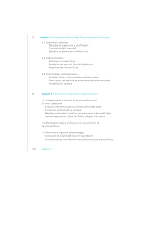 55       Capítulo 3 Prescripción de la actividad física en prevención terciaria

          3.1 Sobrepeso y obesidad
	                Métodos de diagnóstico y clasificación
	               Tratamiento de la obesidad
	                Ejemplos de planes de actividad física


          3.2 Diabetes Mellitus
	                Diabetes y actividad física
                 Beneficios del ejercicio físico en diabéticos.
	                Programas de actividad física.
	
          3.3 Enfermedades cardiovasculares
	                Actividad física y enfermedades cardiovasculares
	                Prescripción del ejercicio en enfermedades cardiovasculares
	                Rehabilitación cardíaca



80        Capítulo 4 Intervención y monitoreo en actividad física


              4.1 Intervenciones y eficacias de la actividad física en 
                 el nivel  poblacional
                      Enfoques informativos para aumentar la actividad física
                      Estrategias conductuales y sociales
                      Medidas ambientales y políticas para aumentar la actividad física
                      Algunas experiencias: Agita Sao Pablo y Bogotá mas activa


                 4.2 Planificación urbana y transporte en la promoción de 
                 la actividad física


                 4.3 Monitoreo y vigilancia epidemiológica
                      Evaluación de la actividad física en la población
                      Monitoreo de las intervenciones de promoción de la actividad física



107	      ANEXOS
 