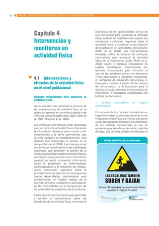 80   MANUAL DIRECTOR DE ACTIVIDAD FISICA Y SALUD DE LA REPUBLICA ARGENTINA




                   Capitulo 4                                                conciencia de las oportunidades dentro de
                                                                             una comunidad para aumentar la actividad

                   Intervención y
                                                                             física, explicar los métodos para superar los
                                                                             obstáculos y actitudes negativas sobre la
                                                                             actividad física, y aumentar la participación
                   monitoreo en                                              de la población en actividades comunitarias
                                                                             (Kahn et al, 2004). Las intervenciones

                   actividad física                                          revisadas sobre la eficacia de enfoques
                                                                             informativos para aumentar la actividad
                                                                             física de la Community Guide (Briss et al,
                                                                             2000) fueron: 1- Carteles motivadores en
                                                                             lugares estratégicos, mencionando por
                                                                             ejemplo instrucciones para fomentar el
                                                                             uso de las escaleras como una alternativa
                                                                             a los ascensores o escaleras mecánicas.
                   4.1	 Intervenciones y                                     2- Campañas de educación comunitaria. 3-
                   eficacias de la actividad física                          Campañas masivas a través de los medios
                                                                             de comunicación, y 4- Educación para la
                   en el nivel poblacional                                   salud en el aula, centrada en la provisión de
                                                                             información y habilidades relacionadas con
                   Enfoques informativos para aumentar la                    la toma de decisiones.
                   actividad física
                                                                             1. Carteles     motivadores    en    lugares
                   Varios estudios han abordado la eficacia de               estratégicos:
                   las intervenciones de actividad física en la
                   población general en un entorno global o de               El concepto de los carteles motivadores en
                   América Latina (Hillsdon et al, 2004; Kahn et             lugares estratégicos colocados en ascensores
                   al, 2002, Hoehner et al, 2008)                            y escaleras mecánicas, es motivar a la gente
                                                                             a usar las escaleras cercanas. Los mensajes
                   Los enfoques informativos están diseñados                 de los carteles recomiendan el uso de
                   para aumentar la actividad física ofreciendo              escaleras para beneficios de salud o pérdida
                   la información necesaria para motivar y dar               de peso. Los carteles pueden ser eficaces en
                   herramientas a la gente permitiendo que
                   no solo cambien su comportamiento, sino
                   también que mantengan el cambio en el
                   tiempo (Kahn et al, 2004). Las intervenciones
                   se centran principalmente en las habilidades
                   cognitivas, que preceden al cambio de la
                   conducta usando principalmente los enfoques
                   educativos para presentar tanto información
                   general de salud, incluyendo información
                   sobre la prevención de enfermedades
                   cardiovasculares y la reducción de riesgos,
                   como información específica sobre la
                   actividad física y el ejercicio. Estos programas
                   fueron desarrollados originalmente para
                   complementar el modelo médico de la
                   atención primaria, mediante la participación
                   de las comunidades en la comprensión de
                   los antecedentes cognitivos de la conducta.

                   La distribución de información está destinada
                   a cambiar el conocimiento sobre los
                   beneficios de la actividad física, aumentar la
 